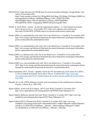   27
OECD (2012). Ligne directrice de l’OCDE pour les essais de produits chimiques. Google Books. Con-
sulté le 18 novembre 2015.
https://books.google.ca/books?id=UWlqgERWvHAC&pg=PA22&lpg=PA22&dq=DMSO+cy
totoxique&source=bl&ots=1tSMXbmTIn&sig=cVM7_ANPeF7M-i5Wll-
SIkyFl89g&hl=fr&sa=X&ved=0ahUKEwivs42Asp_JAhVDOj4KHRU-
WCucQ6AEILTAD#v=onepage&q=DMSO%20cytotoxique&f=false
Pelchat, P. (avril 2014). « Cancer : le coût des médicaments explose ». Le Soleil [article de journal].
Sur le site de La Presse. 18 novembre 2015. http://www.lapresse.ca/le-soleil/actua-
lites/sante/201404/04/01-4754648-cancer-le-cout-des-medicaments-explose.php
Poletto (2009), Les antimétabolites [site web]. Sur le site d'InfoCancer. Consulté le 18 novembre 2015.
http://www.arcagy.org/infocancer/traitement-du-cancer/traitements-systemiques/chimiothera-
pie/les-medicaments/les-antimetabolites.html
Poletto (2009), Les antimétabolites [site web]. Sur le site d'InfoCancer. Consulté le 18 novembre 2015.
http://www.arcagy.org/infocancer/traitement-du-cancer/traitements-systemiques/chimiothera-
pie/les-medicaments/les-antimetabolites.html
Poletto (2009), Les alkylants [site web]. Sur le site d'InfoCancer. Consulté le 18 novembre 2015.
http://www.arcagy.org/infocancer/traitement-du-cancer/traitements-systemiques/chimiothera-
pie/les-medicaments/les-alkylants.html
Poletto (2009), Les vinca-alcaloïdes [site web]. Sur le site d'InfoCancer. Consulté le 18 novembre
2015. http://www.arcagy.org/infocancer/traitement-du-cancer/traitements-systemiques/chimio-
therapie/les-medicaments/les-poisons-du-fuseau/les-vincaalcaloides.html
Presse canadienne (2015, 28 mai), « Québec: hausse de 35% du nombre de cas de cancer d’ici 2030 ».
Le Devoir [article de journal]. Sur le site Le Devoir. 4 octobre 2015. http://www.lede-
voir.com/societe/sante/441117/quebec-hausse-de-35-pour-cent-du-nombre-de-cas-de-cancer-
d-ici-2030
Rinaudo, M. et coll. (1999). Influence of acetic acid concentration on the solubilization of chitosan.
Polymer, volume 40, p. 7029-7032.
Sigma-Aldrich, Acetic acid ACS reagent, ≥99,7% [site Web]. Consulté le 19 octobre 2015.
http://www.sigmaaldrich.com/catalog/product/sial/695092?lang=fr&region=CA
Sigma-Aldrich, Berberine chloride form [site Web]. Consulté le 19 octobre 2015. http://www.sig-
maaldrich.com/catalog/product/sigma/b3251?lang=fr&region=CA
Sigma-Aldrich (2015), Chitosan [site Web]. Consulté le 18 octobre 2015. http://www.sig-
maaldrich.com/catalog/search?term=chitosan&interface=All&N=0&mode=match%20partial-
max&cm_re=Did%20You%20Mean-_-chitosan-_-chitosane&lang=fr&region=CA&fo-
cus=product&cm_re=Did%20You%20Mean-_-chitosan-_-chitosane
 