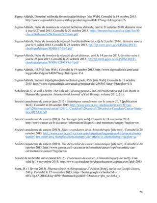   28
Sigma-Aldrich, Dimethyl sulfoxide for molecular biology [site Web]. Consulté le 19 octobre 2015.
http://www.sigmaaldrich.com/catalog/product/sigma/d8418?lang=fr&region=CA
Sigma-Aldrich, Fiche de données de sécurité berberine chloride, créé le 21 octobre 2010, dernière mise
à jour le 27 mai 2011. Consulté le 20 octobre 2015. https://intranet.ssp.ulaval.ca/cgpc/fsss/fi-
chiers/Berberine%20chloride%20form.pdf
Sigma-Aldrich, Fiche de données de sécurité diméthylsulfoxyde, créé le 5 juillet 2014, dernière mise à
jour le 5 juillet 2014. Consulté le 25 octobre 2015. ftp://ftp.mern.gouv.qc.ca/Public/Drf/Fi-
chesSignaletiques/MSDS/67-68-5.pdf
Sigma-Aldrich, Fiche de données de sécurité glycol chitosan, créé le 14 janvier 2015, dernière mise à
jour le 26 juin 2015. Consulté le 20 octobre 2015. ftp://ftp.mern.gouv.qc.ca/Public/Drf/Fi-
chesSignaletiques/MSDS/123938-86-3.pdf
Sigma-Aldrich, HEPES [site Web]. Consulté le 19 octobre 2015. http://www.sigmaaldrich.com/cata-
log/product/sigma/h4034?lang=fr&region=CA
Sigma-Aldrich, Sodium tripolyphosphate technical grade, 85% [site Web]. Consulté le 19 octobre
2015. http://www.sigmaaldrich.com/catalog/product/sial/238503?lang=fr&region=CA
Sobolewski, C. et coll. (2010). The Role of Cyclooxygenase-2 in Cell Proliferation and Cell Death in
Human Malignancies. International Journal of Cell Biology, volume 2010, 21 p.
Société canadienne du cancer (juin 2015). Statistiques canadiennes sur le cancer 2015 [publication
Web]. Consulté le 20 octobre 2015. http://www.cancer.ca/~/media/cancer.ca/CW/can-
cer%20information/cancer%20101/Canadian%20cancer%20statistics/Canadian-Cancer-Statis-
tics-2015-FR.pdf
Société canadienne du cancer (2015). La chirurgie [site web]. Consulté le 18 novembre 2015.
http://www.cancer.ca/fr-ca/cancer-information/diagnosis-and-treatment/surgery/?region=on	
  
Société canadienne du cancer (2015). Effets secondaires de la chimiothérapie [site web]. Consulté le 20
octobre 2015. http://www.cancer.ca/fr-ca/cancer-information/diagnosis-and-treatment/chemo-
therapy-and-other-drug-therapies/chemotherapy/side-effects-of-chemotherapy/?region=qc
Société canadienne du cancer (2015). Vue d'ensemble du cancer métastatique [site web]. Consulté le 20
octobre 2015. http://www.cancer.ca/fr-ca/cancer-information/cancer-type/metastatic-can-
cer/metastatic-cancer/?region=on
Société de recherche sur le cancer (2015). Traitements du cancer - Chimiothérapie [site Web]. Con-
sulté le 18 novembre 2015. http://www.societederecherchesurlecancer.ca/page.aspx?pid=2093
Stora, D. (1 février 2013). Pharnacologie et thérapeutique 2e
édition [livre], sur le site Google Livres,
240 p. Consulté le 17 novembre 2015. https://books.google.ca/books?id=-
nHVBgAAQBAJ&dq=dl50+pharmacologie&hl=fr&source=gbs_navlinks_s
 