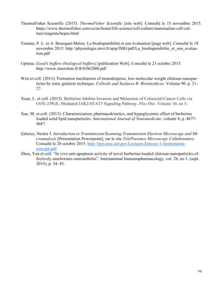   29
ThermoFisher Scientific (2015). ThermoFisher Scientific [site web]. Consulté le 15 novembre 2015.
https://www.thermofisher.com/ca/en/home/life-science/cell-culture/mammalian-cell-cul-
ture/reagents/hepes.html
Toutain, P. L. et A. Bousquet-Melou. La biodisponibilité et son évaluation [page web]. Consulté le 18
novembre 2015. http://physiologie.envt.fr/spip/IMG/pdf/La_biodisponibilite_et_son_evalua-
tion.pdf
Uptima. Good's buffers (biological buffers) [publication Web]. Consulté le 23 octobre 2015.
http://www.interchim.fr/ft/0/062000.pdf
Wen et coll. (2011). Formation mechanism of monodisperse, low molecular weight chitosan nanopar-
ticles by ionic gelation technique. Colloids and Surfaces B: Biointerfaces. Volume 90. p. 21-
27.
Xuan, L. et coll. (2015). Berberine Inhibits Invasion and Metastasis of Colorectal Cancer Cells via
COX-2/PGE2 Mediated JAK2/STAT3 Signaling Pathway. Plos One. Volume 10, no 5.
Xue, M. et coll. (2013). Characterization, pharmacokinetics, and hypoglycemic effect of berberine
loaded solid lipid nanoparticles. International Journal of Nanomedicine, volume 8, p. 4677-
4687.
Zaluzec, Nestor J. Introduction to Transmission/Scanning Transmission Electron Microscopy and Mi-
croanalysis [Présentation Powerpoint], sur le site TelePresence Microscopy Collaboratory.
Consulté le 20 octobre 2015. http://tpm.amc.anl.gov/Lectures/Zaluzec-1-Instrumenta-
tion.ppt.pdf
Zhou, Yan et coll. “In vivo anti-apoptosis activity of novel berberine-loaded chitosan nanoparticles ef-
fectively ameliorates osteoarthritis”. International Immunopharmacology, vol. 28, no 1, (sept.
2015), p. 34–43.
 