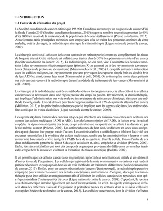   3
1. INTRODUCTION
1.1 Contexte de réalisation du projet
La Société canadienne du cancer estime que 196 900 Canadiens auront reçu un diagnostic de cancer d’ici
la fin de l’année 2015 (Société canadienne du cancer, 2015) et que ce nombre pourrait augmenter de 40%
d’ici 2030 en raison de la croissance de la population et de son vieillissement (Presse canadienne, 2015).
Actuellement, trois principales méthodes sont employées afin de traiter les personnes atteintes de cette
maladie, soit la chirurgie, la radiothérapie ainsi que la chimiothérapie (Ligue nationale contre le cancer,
2009).
La chirurgie consiste à l’ablation de la zone tumorale en retirant partiellement ou complètement les tissus
de l'organe atteint. Cette méthode est utilisée pour traiter plus de 50% des personnes atteintes d'un cancer
(Société canadienne du cancer, 2015). La radiothérapie, de son côté, vise à soumettre les cellules tumo-
rales à des rayonnements électromagnétiques (photons X ou gamma) ou à des rayonnements corpuscu-
laires (faisceau de protons ou de neutrons) (Maranninchi et coll., 2005). Lorsqu'ils entrent en interaction
avec les cellules malignes, ces rayonnements peuvent provoquer des ruptures simple-brin ou double-brin
de leur ADN et, ainsi, causer leur mort (Maranninchi et coll., 2005). On estime qu'au moins deux patients
sur trois auront recours à la radiothérapie durant la période de traitement de leur cancer (Maranninchi et
coll., 2005).
La chirurgie et la radiothérapie sont deux méthodes dites « locorégionales », car elles ciblent les cellules
cancéreuses se retrouvant dans une région précise du corps du patient. Inversement, la chimiothérapie,
qui implique l'administration par voie orale ou intraveineuse de substances chimiques, n'est pas une mé-
thode locorégionale. Elle est utilisée pour traiter approximativement 22% des patients atteints d'un cancer
(Milliman, 2013) et les principales substances qu'elle implique sont les agents alkylants, les antimétabo-
lites ainsi que les vinca-alcaloïdes (Ligue nationale contre le cancer, 2009).
Les agents alkylants forment des radicaux alkyles qui effectuent des liaisons covalentes avec certains des
atomes des acides nucléiques (ADN et ARN). Lors de la transcription de l'ADN, la liaison avec le radical
empêche la séparation adéquate des brins, ce qui entraîne une incapacité de la cellule à se diviser et, par
le fait même, sa mort (Poletto, 2009). Les antimétabolites, de leur côté, se divisent en deux sous-catégo-
ries ayant chacune leur propre mode d'action. Les antimétabolites « antifoliques » inhibent l'activité des
enzymes essentielles à la synthèse des acides nucléiques, tandis que les antimétabolites « leurres » vont
mimer une base azotée et être intégrés à l'ADN lors de sa synthèse. Pour la cellule, l'un ou l'autre de ces
deux médicaments perturbe la phase S du cycle cellulaire et, ainsi, empêche sa division (Poletto, 2009).
Enfin, les vinca-alcaloïdes qui sont des composés organiques provenant de différentes pervenches tropi-
cales empêchent la mitose en contrant la formation du fuseau mitotique (Poletto, 2009).
Il est possible que les cellules cancéreuses migrent par rapport à leur zone tumorale initiale et envahissent
d’autres tissus de l’organisme. Les cellules qui agissent de la sorte se nomment « métastases » et rendent
parfois nécessaire le couplage de deux ou de trois méthodes de traitement différentes (Société canadienne
du cancer, 2015). De fait, pour un cancer métastatique (cancer s’étant propagé), la radiothérapie peut être
employée pour éliminer la source des cellules cancéreuses, soit la tumeur d’origine, alors que la chimio-
thérapie peut être utilisée avantageusement afin d’éliminer les cellules cancéreuses répandues non spé-
cifiquement dans d’autres parties du corps (Ligue nationale contre le cancer, 2009). Cependant, le recours
à la chimiothérapie entraîne également son lot d’inconvénients. En effet, les agents chimiques se diffu-
sent dans les différents tissus de l’organisme et perturbent toutes les cellules dont la division cellulaire
est rapide (Société de recherche sur le cancer, 2015). Les cellules cancéreuses, dont la division s'effectue
 