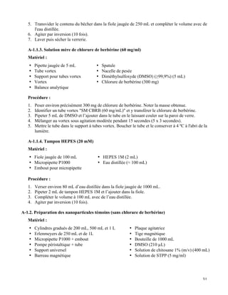   31
5.   Transvider le contenu du bécher dans la fiole jaugée de 250 mL et compléter le volume avec de
l'eau distillée.
6.   Agiter par inversion (10 fois).
7.   Laver puis sécher la verrerie.
A-1.1.3. Solution mère de chlorure de berbérine (60 mg/ml)
Matériel :
•   Pipette jaugée de 5 mL
•   Tube vortex
•   Support pour tubes vortex
•   Vortex
•   Balance analytique
•   Spatule
•   Nacelle de pesée
•   Diméthylsulfoxyde (DMSO) (≥99,9%) (5 mL)
•   Chlorure de berbérine (300 mg)
Procédure :
1.   Peser environ précisément 300 mg de chlorure de berbérine. Noter la masse obtenue.
2.   Identifier un tube vortex "SM CBRB (60 mg/mL)" et y transférer le chlorure de berbérine.
3.   Pipeter 5 mL de DMSO et l’ajouter dans le tube en le laissant couler sur la paroi de verre.
4.   Mélanger au vortex sous agitation modérée pendant 15 secondes (5 x 3 secondes).
5.   Mettre le tube dans le support à tubes vortex. Boucher le tube et le conserver à 4 ºC à l'abri de la
lumière.
A-1.1.4. Tampon HEPES (20 mM)
Matériel :
•   Fiole jaugée de 100 mL
•   Micropipette P1000
•   Embout pour micropipette
•   HEPES 1M (2 mL)
•   Eau distillée (≈ 100 mL)
Procédure :
1.   Verser environ 80 mL d’eau distillée dans la fiole jaugée de 1000 mL.
2.   Pipeter 2 mL de tampon HEPES 1M et l’ajouter dans la fiole.
3.   Compléter le volume à 100 mL avec de l’eau distillée.
4.   Agiter par inversion (10 fois).
A-1.2. Préparation des nanoparticules témoins (sans chlorure de berbérine)
Matériel :
•   Cylindres gradués de 200 mL, 500 mL et 1 L
•   Erlenmeyers de 250 mL et de 1L
•   Micropipette P1000 + embout
•   Pompe péristaltique + tube
•   Support universel
•   Barreau magnétique
•   Plaque agitatrice
•   Tige magnétique
•   Bouteille de 1000 mL
•   DMSO (210 µL)
•   Solution de chitosane 1% (m/v) (400 mL)
•   Solution de STPP (5 mg/ml)
 