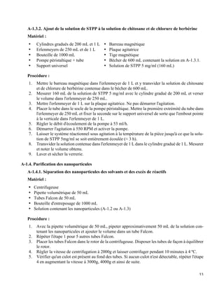   33
A-1.3.2. Ajout de la solution de STPP à la solution de chitosane et de chlorure de berbérine
Matériel :
•   Cylindres gradués de 200 mL et 1 L
•   Erlenmeyers de 250 mL et de 1 L
•   Bouteille de 1000 mL
•   Pompe péristaltique + tube
•   Support universel
•   Barreau magnétique
•   Plaque agitatrice
•   Tige magnétique
•   Bécher de 600 mL contenant la solution en A-1.3.1.
•   Solution de STPP 5 mg/ml (160 mL)
Procédure :
1.   Mettre le barreau magnétique dans l'erlenmeyer de 1 L et y transvider la solution de chitosane
et de chlorure de berbérine contenue dans le bécher de 600 mL.
2.   Mesurer 160 mL de la solution de STPP 5 mg/ml avec le cylindre gradué de 200 mL et verser
le volume dans l'erlenmeyer de 250 mL.
3.   Mettre l'erlenmeyer de 1 L sur la plaque agitatrice. Ne pas démarrer l'agitation.
4.   Placer le tube dans le socle de la pompe péristaltique. Mettre la première extrémité du tube dans
l'erlenmeyer de 250 mL et fixer la seconde sur le support universel de sorte que l'embout pointe
à la verticale dans l'erlenmeyer de 1 L.
5.   Régler le débit d'écoulement de la pompe à 53 ml/h.
6.   Démarrer l'agitation à 550 RPM et activer la pompe.
7.   Laisser le système réactionnel sous agitation à la température de la pièce jusqu'à ce que la solu-
tion de STPP 5mg/ml se soit entièrement écoulée (≈ 3 h).
8.   Transvider la solution contenue dans l'erlenmeyer de 1 L dans le cylindre gradué de 1 L. Mesurer
et noter le volume obtenu.
9.   Laver et sécher la verrerie.
A-1.4. Purification des nanoparticules
A-1.4.1. Séparation des nanoparticules des solvants et des excès de réactifs
Matériel :
•   Centrifugeuse
•   Pipette volumétrique de 50 mL
•   Tubes Falcon de 50 mL
•   Bouteille d'entreposage de 1000 mL
•   Solution contenant les nanoparticules (A-1.2 ou A-1.3)
Procédure :
1.   Avec la pipette volumétrique de 50 mL, pipeter approximativement 50 mL de la solution con-
tenant les nanoparticules et ajouter le volume dans un tube Falcon.
2.   Répéter l'étape 1 pour 5 autres tubes Falcon.
3.   Placer les tubes Falcon dans le rotor de la centrifugeuse. Disposer les tubes de façon à équilibrer
le rotor.
4.   Régler la vitesse de centrifugation à 2000g et laisser centrifuger pendant 10 minutes à 4 ºC.
5.   Vérifier qu'un culot est présent au fond des tubes. Si aucun culot n'est détectable, répéter l'étape
4 en augmentant la vitesse à 3000g, 4000g et ainsi de suite.
 