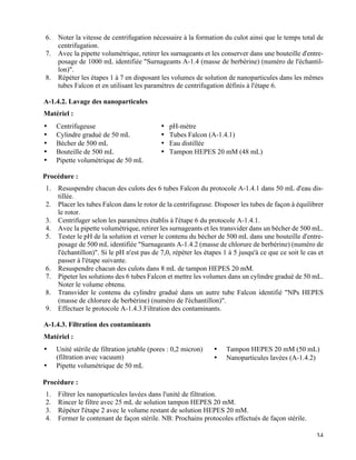   34
6.   Noter la vitesse de centrifugation nécessaire à la formation du culot ainsi que le temps total de
centrifugation.
7.   Avec la pipette volumétrique, retirer les surnageants et les conserver dans une bouteille d'entre-
posage de 1000 mL identifiée "Surnageants A-1.4 (masse de berbérine) (numéro de l'échantil-
lon)".
8.   Répéter les étapes 1 à 7 en disposant les volumes de solution de nanoparticules dans les mêmes
tubes Falcon et en utilisant les paramètres de centrifugation définis à l'étape 6.
A-1.4.2. Lavage des nanoparticules
Matériel :
•   Centrifugeuse
•   Cylindre gradué de 50 mL
•   Bécher de 500 mL
•   Bouteille de 500 mL
•   Pipette volumétrique de 50 mL
•   pH-mètre
•   Tubes Falcon (A-1.4.1)
•   Eau distillée
•   Tampon HEPES 20 mM (48 mL)
Procédure :
1.   Resuspendre chacun des culots des 6 tubes Falcon du protocole A-1.4.1 dans 50 mL d'eau dis-
tillée.
2.   Placer les tubes Falcon dans le rotor de la centrifugeuse. Disposer les tubes de façon à équilibrer
le rotor.
3.   Centrifuger selon les paramètres établis à l'étape 6 du protocole A-1.4.1.
4.   Avec la pipette volumétrique, retirer les surnageants et les transvider dans un bécher de 500 mL.
5.   Tester le pH de la solution et verser le contenu du bécher de 500 mL dans une bouteille d'entre-
posage de 500 mL identifiée "Surnageants A-1.4.2 (masse de chlorure de berbérine) (numéro de
l'échantillon)". Si le pH n'est pas de 7,0, répéter les étapes 1 à 5 jusqu'à ce que ce soit le cas et
passer à l'étape suivante.
6.   Resuspendre chacun des culots dans 8 mL de tampon HEPES 20 mM.
7.   Pipeter les solutions des 6 tubes Falcon et mettre les volumes dans un cylindre gradué de 50 mL.
Noter le volume obtenu.
8.   Transvider le contenu du cylindre gradué dans un autre tube Falcon identifié "NPs HEPES
(masse de chlorure de berbérine) (numéro de l'échantillon)".
9.   Effectuer le protocole A-1.4.3.Filtration des contaminants.
A-1.4.3. Filtration des contaminants
Matériel :
•   Unité stérile de filtration jetable (pores : 0,2 micron)
(filtration avec vacuum)
•   Pipette volumétrique de 50 mL
•   Tampon HEPES 20 mM (50 mL)
•   Nanoparticules lavées (A-1.4.2)
•  
Procédure :
1.   Filtrer les nanoparticules lavées dans l'unité de filtration.
2.   Rincer le filtre avec 25 mL de solution tampon HEPES 20 mM.
3.   Répéter l'étape 2 avec le volume restant de solution HEPES 20 mM.
4.   Fermer le contenant de façon stérile. NB: Prochains protocoles effectués de façon stérile.
 