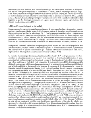   4
rapidement, sont alors détruites, mais les cellules saines qui ont naturellement un rythme de multiplica-
tion élevé le sont également (Société de recherche sur le cancer, 2015). Cela explique pourquoi les pa-
tients traités par chimiothérapie perdent habituellement leurs cheveux. En effet, les cellules responsables
de la croissance des cheveux ont une division rapide (Société de recherche sur le cancer, 2015). Outre la
perte de chevelure, la chimiothérapie peut provoquer plusieurs autres effets secondaires indésirables chez
le patient tel que des dommages permanents aux organes (cœur, foie, reins, organes reproducteurs, etc.)
(Société canadienne du cancer, 2015).
1.2 Objectifs et description du projet global
Pour contourner les inconvénients de la chimiothérapie, de nombreux chercheurs des domaines pharma-
ceutiques et de la nanomédecine tentent de développer un système de libération contrôlé de médicaments
(Centre national de la recherche scientifique, 2015). En d'autres mots, ceux-ci cherchent à concevoir des
méthodes par lesquelles les agents chimiothérapiques sont délivrés directement aux tissus cancéreux sans
toutefois atteindre et affecter les tissus sains. Le présent rapport s’inscrit dans un projet de plus grande
portée dont l’objectif est similaire. De fait, ce projet vise l’élaboration d’un système de libération d’alca-
loïde afin de l’utiliser dans un contexte biomédical, soit pour le traitement du cancer (Faucheux, 2015).
Pour parvenir à atteindre cet objectif, trois principales phases doivent être réalisées : la préparation et la
caractérisation du polymère formant la structure du système de libération du médicament, la préparation
et la caractérisation du système lui-même ainsi que l’étude des effets du médicament délivré sur la survie,
la prolifération et la migration des cellules cancéreuses (Faucheux, 2015).
La première phase implique d’extraire de la chitine (un biopolymère de N-acétylglucosamine très abon-
dant dans la nature) des carapaces de crustacés et de procéder à sa désacétylation (élimination de grou-
pement acétyle sur la chaîne polysaccharidique). Lorsque le degré de désacétylation de la chitine atteint
une valeur supérieure ou égale à 60 %, il est question de chitosane (Ifremer, 2010). Contrairement à la
chitine, le chitosane est soluble en milieu acide et son activité antimicrobienne, sa biocompatibilité ainsi
que sa biodégradabilité en font un polymère structural de choix pour le développement d'un système de
libération contrôlé de médicaments (Ifremer, 2010). La deuxième phase du projet consiste à préparer des
nanoparticules (c’est-à-dire un système de libération dont les dimensions sont comprises entre 1 et 100
nm) (De Jong, 2008) à partir du chitosane préalablement produit puis à y introduire de la berbérine. La
berbérine est un alcaloïde hétérocyclique activant l’enzyme adénosine monophosphate-activated protein
kinase (AMPK), ce qui lui confère un effet inhibiteur sur la migration des cellules cancéreuses. En effet,
le rôle de l'AMPK est d'assurer que la cellule a des ressources d'énergie suffisantes pour se diviser (Jones
et coll., 2005). Dans le cas d'un stress métabolique (déficience en glucose, par exemple), l'AMPK s'active
et elle phosphoryle la protéine p53. Cette phosphorylation active la p53 et fait en sorte que le cycle de la
division cellulaire est désormais régulé par la présence de cette protéine (Jones et coll., 2005). Or, il se
trouve que la p53 permet la multiplication des cellules saines, mais bloque la multiplication de toutes les
cellules anormales (les cellules cancéreuses, entre autres) (Katiyar et coll., 2009). Par cette chute d'acti-
vation, la berbérine peut donc inhiber la prolifération des cellules cancéreuses. La berbérine a également
un rôle sur la cyclo-oxygénase 2 (COX-2) qui est une enzyme qui catalyse la conversion de l'acide ara-
chidonique en prostaglandine E2 (PGE2) (Xuan et coll., 2015). De son côté, PGE2 est une protéine qui
peut contribuer à l'augmentation de la production de la protéine Bcl-2 qui est anti-apoptotique (elle em-
pêche les cellules de se « suicider » en cas d'anormalité) (Sobolewski et coll., 2010). Ainsi, par l'inhibition
de cette voie enzymatique, la berbérine contribue à limiter la prolifération et l'invasion des cellules can-
céreuses. Ces effets de la berbérine seront d'ailleurs l'objet d'études lors de la troisième phase du projet,
alors que les impacts de la mise en contact de cellules de mélanome murin B16F10 et des nanoparticules
contenant cet alcaloïde seront analysés.
 