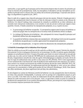   6
matricielles, ce qui signifie que le principe actif est directement dispersé dans la matrice du polymère qui
forme la structure de la nanoparticule. Enfin, les nanosphères d’adsorption sont des nanosphères sur les-
quelles le principe actif se retrouve fixé à la surface de la structure polymérique, l’exposant ainsi davan-
tage à la dégradation (Legrand et coll., 2007).
Dans le cadre de ce rapport, deux objectifs principaux devront être atteints. D'abord, il faudra parvenir à
préparer des nanoparticules dont la structure est faite de chitosane et dont le contenu est du chlorure de
berbérine. Cet objectif implique donc notamment de connaître la solubilité de ces deux substances, de
connaître leurs interactions moléculaires et de connaître le ratio de solvant à utiliser par rapport à leurs
quantités. Ensuite, il faudra caractériser les nanoparticules préparées, et ce, à quatre niveaux :
•   Le pourcentage de berbérine encapsulée : il correspond au rapport entre la masse de berbérine se
retrouvant piégée dans les nanoparticules et la masse totale de berbérine utilisée au départ.
•   La cinétique de libération de la berbérine : elle correspond à la vitesse à laquelle le principe actif
(berbérine) diffuse hors des nanoparticules.
•   La quantité de berbérine contenue dans une nanoparticule : elle implique la division de la quantité
de berbérine encapsulée par le nombre approximatif de nanoparticules préparées.
•   La taille des nanoparticules : il s'agit de vérifier les dimensions des nanoparticules préparées.
1.4 Intérêts économiques de la réalisation d'un tel projet
Outre les intérêts au niveau de la santé qui ont été explicités au début de ce rapport, l'atteinte des objectifs
fixés pourrait s'avérer avantageuse d'un point de vue économique. En effet, le coût des agents chimiothé-
rapiques est actuellement très élevé. En guise d'exemple, pour traiter un cancer colorectal sur une période
de deux ans, les coûts sont de l'ordre de 100 000$ pour les médicaments anti-cancéreux (Pelchat, 2014).
De plus, l'augmentation annuelle des coûts des agents chimiothérapiques au Québec est la plus élevée de
tous les types de médicaments alors qu'elle se situe autour de 20% (Pelchat, 2014). Cette augmentation
est non seulement due à une hausse des coûts de production des médicaments anti-cancéreux eux-mêmes,
mais surtout à un constant accroissement du nombre de patients devant être traités (INESSS, 2012). Or,
il se trouve que, lors du traitement, les médicaments peuvent être dégradés et, ainsi, arriver aux cellules
cancéreuses en concentration si faible qu'ils perdent de leur efficacité (Heimburger, 2010). Pour obtenir
des effets satisfaisants, des doses supérieures doivent donc être administrées.
En développant un système de libération contrôlé de berbérine avec des nanoparticules dont la structure
est faites d'un polymère biodégradable, le principe actif est protégé de la dégradation jusqu'à ce qu'il
arrive à sa cible. Cela réduit ainsi les doses de médicament devant être administrées au patient, ce qui
abaisse les coûts nécessaires pour se les procurer. Ainsi, en parvenant à mettre au point un système de
production de nanoparticules ou un système d'encapsulation efficace, peu énergivore et peu dispendieux,
des économies majeures pourraient être réalisées.
 