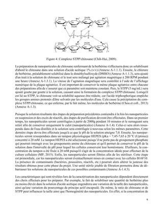   8
	
  
Figure 4: Complexe STPP/chitosane (Chih-Hui, 2009).
La préparation de nanoparticules de chitosane renfermant de la berbérine s'effectuera donc en solubilisant
d'abord le chitosane dans une solution d'acide acétique 1% (v/v) (Annexe A-1.1.1). Ensuite, le chlorure
de berbérine, préalablement solubilisé dans le diméthylsulfoxyde (DMSO) (Annexe A-1.1.3), sera ajouté
d'un trait à la solution de chitosane et le tout sera mélangé par agitation magnétique à 200 RPM pendant
une heure (Annexe A-1.3.1). La vitesse de l’agitation magnétique sera contrôlée à l’aide de l’affichage
numérique de la plaque agitatrice. Il est important de conserver la même plaque agitatrice entre chacune
des préparations afin de s’assurer que ce paramètre soit maintenu constant. Puis, le STPP (5 mg/mL) sera
ajouté goutte par goutte à la solution, causant ainsi la formation du complexe STPP/chitosane. Lorsqu'il
est lié au STPP, le chitosane voit sa solubilité aqueuse être réduite, car l'acide triphosphorique empêche
les groupes amines protonés d'être solvatés par les molécules d'eau. Cela cause la précipitation du com-
plexe STPP/chitosane, ce qui enferme, par le fait même, les molécules de berbérine (Chou et coll., 2013)
(Annexe A-1.3).
Puisque la solution résultante des étapes de préparation précédentes contiendra à la fois les nanoparticules
en suspension et des excès de réactifs, des étapes de purification devront être effectuées. Dans un premier
temps, les nanoparticules seront centrifugées à partir de 2000g pendant 10 minutes et le surnageant sera
retiré afin de conserver uniquement le culot (nanoparticules) (Annexe A-1.4). Celui-ci sera alors resus-
pendu dans de l'eau distillée et la solution sera centrifugée à nouveau selon les mêmes paramètres. Cette
dernière étape devra être effectuée jusqu'à ce que le pH de la solution atteigne 7,0. Ensuite, les nanopar-
ticules seront resuspendues dans un tampon physiologique HEPES (pKa = 7,45-7,65 à 20 ºC (Uptima))
concentré à 20 mM. Le tampon HEPES a été sélectionné puisqu’il ne porte pas de groupement phosphate
qui pourrait interagir avec les groupements amine du chitosane et qu'il permet de conserver le pH de la
solution dans l'intervalle de pH pour lequel les cellules conservent leur homéostasie. D'ailleurs, la con-
centration du tampon a été fixée à 20 mM puisqu'il s'agit de la concentration idéale pour effectuer de la
culture cellulaire (MP, 2015). Enfin, les nanoparticules seront filtrées afin de les stériliser. Cette étape
est primordiale, car les nanoparticules seront éventuellement mises en contact avec les cellules B16F10.
La présence de contaminants (bactéries, poussières, réactifs, etc.) pourrait alors altérer la justesse des
résultats obtenus pour cette phase du projet. Une unité stérile jetable de filtration permettra donc de dé-
barrasser les solutions de nanoparticules de ces possibles contaminants (Annexe A-1.4.3).
Les caractéristiques qui sont révélées lors de la caractérisation des nanoparticules dépendent directement
des choix effectués pour les préparer. Par exemple, le fait de solubiliser une quantité de berbérine plus
ou moins élevée dans la solution d'acide acétique engendrera une variation de la taille des nanoparticules,
ainsi qu'une variation du pourcentage de principe actif encapsulé. De même, le ratio de chitosane et de
STPP peut influencer la taille ainsi que l'homogénéité des nanoparticules. En effet, si la concentration de
 