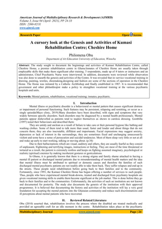 American Journal of Multidisciplinary Research & Development (AJMRD)
Volume 3, Issue 04 (April- 2021), PP 24-33
ISSN: 2360-821X
www.ajmrd.com
Multidisciplinary Journal www.ajmrd.com Page | 24
Research Paper Open Access
A cursory look at the Genesis and Activities of Kumasi
Rehabilitation Centre; Cheshire Home
Philomena Obu
Department of Art Education University of Education, Winneba
Abstract: The study sought to document the beginnings and activities of Kumasi Rehabilitation Centre, called
Cheshire Home, a premier rehabilitation centre in Ghana.Inmates of Cheshire Home are usually taken through
employable skills that make them significant after training. 5 respondents, made up of 4 tutors or instructors and an
administrator, Chief Psychiatric Nurse were interviewed. In addition, documents were reviewed while observation
was also done to unearth the genesis and activities of the Centre. It was revealed that in–service vocational training in
drawing, painting, textiles, shoemaking,designing and fashion are some of the sections of operation in the Cheshire
Home. The Home was initiated by a Catholic Archbishop and finally established in 1987. It is recommended that
government and other philanthropist make a policy to strengthen vocational training at the various psychiatric
hospitals and units.
Keywords: Mental patients, rehabilitation; vocational training; inmates; psychiatric.
I. Introduction
Mental illness or psychiatric disorder is a behavioural or mental pattern that causes significant distress
or impairment of personal functioning. Such features may be persistent, relapsing and remitting, or occur as a
single episode(Mayo clinic, 2019).Many disorders have been described, with signs and symptoms that vary
widely between specific disorders. Such disorders may be diagnosed by a mental health professionals. Mental
patients appear dishevelled as patients tend to neglect themselves as shown in careless dressing. Gombilla
(1997) noted their behaviours and described them:
They are untidy and unclean as a result of failure to take care or their personal hygiene like bathing and
washing clothes. Some of them tend to talk more than usual, faster and louder and about things that do not
concern them; they are also inscrutable, diffident and importunate. Facial expressions may suggest anxiety,
depression or lack of interest in the surroundings, they are sometimes fixed and unchanging unnecessarily
violent and some have a sense of persecution and suicidal tendencies. Most of them sleep very little or not at all
and wake up early to start working, talking or moving about. (p.34)
Due to their hallucinations which are visual, auditory and others, they are usually fearful as they consist
of unpleasant, frightening and terrifying images, instructions or feeling. They are most of the time threatened or
tortured as a result, the patient is extremely restless and keeps on fighting assumed imaginary, psychological or
realistic (spiritual) enemies by making incoherent gestures or gesticulations.
In Ghana, it is generally known that there is a strong stigma and family shame attached to having a
mental ill patient or discharged mental patients due to misunderstanding of mental health matters and the idea
that mental illness must be attributed to spiritual or demonic causes and therefore the families of such
discharged mental psychiatric patients are not readily able to take them back. They suffer relapses and end up in
the streets. These people need rehabilitation before going back to their families and to the community.
Fortunately, since 1993, the Kumasi Cheshire Home has begun offering a number of services to such people.
Thus, people who have experienced mental break-downs, treated and discharged from psychiatry hospitals are
given vocational training skills to enable them become significant at the job market. This is done before they go
back to their families and to the communities. Unfortunately, the activities of such an institution are not known
and documented for posterity. The study also documents the genesis of the institution with their approved
programmes. It is believed that documenting the history and activities of the institution will lay a very good
foundation for accepting the mental patients into the Ghanaian community and reduce such discriminations and
ill perceptions about mental patients who have recovered.
II. Reviewof Related Literature
Obu (2010) asserted that, rehabilitation involves the process where the disabled are treated medically and
provided an agreeable craft for an idle moment in the centre. Rehabilitation takes place at the psychiatric
 