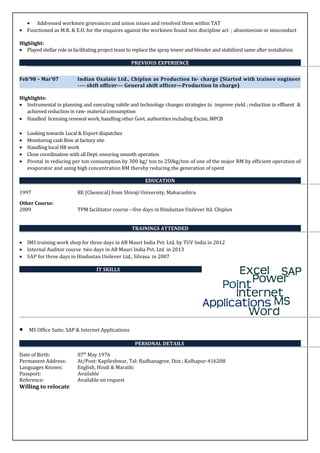 • Addressed workmen grievances and union issues and resolved them within TAT
• Functioned as M.R. & E.O. for the enquires against the workmen found non discipline act ; absenteeism or misconduct
Highlight:
• Played stellar role in facilitating project team to replace the spray tower and blender and stabilized same after installation
PREVIOUS EXPERIENCE
Feb’98 – Mar’07 Indian Oxalate Ltd., Chiplun as Production In- charge (Started with trainee engineer
---- shift officer--- General shift officer—Production In charge)
Highlights:
• Instrumental in planning and executing subtle and technology changes strategies to improve yield ; reduction in effluent &
achieved reduction in raw- material consumption
• Handled licensing renewal work, handling other Govt. authorities including Excise, MPCB
• Looking towards Local & Export dispatches
• Monitoring cash flow at factory site
• Handling local HR work
• Close coordination with all Dept. ensuring smooth operation
• Pivotal in reducing per ton consumption by 300 kg/ ton to 250kg/ton of one of the major RM by efficient operation of
evaporator and using high concentration RM thereby reducing the generation of spent
EDUCATION
1997 BE (Chemical) from Shivaji University, Maharashtra
Other Course:
2009 TPM facilitator course --five days in Hindustan Unilever ltd. Chiplun
TRAININGS ATTENDED
• IMS training work shop for three days in AB Mauri India Pvt. Ltd. by TUV India in 2012
• Internal Auditor course two days in AB Mauri India Pvt. Ltd in 2013
• SAP for three days in Hindustan Unilever Ltd., Silvasa in 2007
IT SKILLS
• MS Office Suite, SAP & Internet Applications
PERSONAL DETAILS
Date of Birth: 07th
May 1976
Permanent Address: At/Post: Kapileshwar, Tal: Radhanagree, Dist.: Kolhapur-416208
Languages Known: English, Hindi & Marathi
Passport: Available
Reference: Available on request
Willing to relocate
 