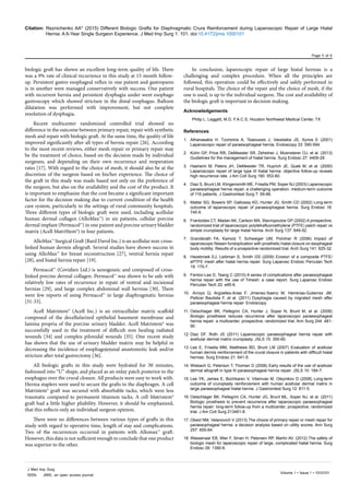 Citation: Reznichenko AA* (2015) Different Biologic Grafts for Diaphragmatic Crura Reinforcement during Laparoscopic Repair of Large Hiatal
Hernia: A 6-Year Single Surgeon Experience. J Med Imp Surg 1: 101. doi:10.4172/jmis.1000101
Page 5 of 6
Volume 1 • Issue 1 • 1000101
J Med Imp Surg
ISSN: JMIS, an open access journal
biologic graft has shown an excellent long-term quality of life. There
was a 9% rate of clinical recurrence in this study at 15 month follow-
up. Persistent gastro esophageal reflux in one patient and gastropares
is in another were managed conservatively with success. One patient
with recurrent hernia and persistent dysphagia under went esophago
gastroscopy which showed stricture in the distal esophagus. Balloon
dilatation was performed with improvement, but not complete
resolution of dysphagia.
Recent multicenter randomized controlled trial showed no
difference in the outcome between primary repair, repair with synthetic
mesh and repair with biologic graft. At the same time, the quality of life
improved significantly after all types of hernia repair [26]. According
to the most recent reviews, either mesh repair or primary repair may
be the treatment of choice, based on the decision made by individual
surgeons, and depending on their own recurrence and reoperation
rates [17]. With regard to the choice of mesh, it should also be at the
discretion of the surgeon based on his/her experience. The choice of
the graft in this study was made based not only on the preference of
the surgeon, but also on the availability and the cost of the product. It
is important to emphasize that the cost became a significant important
factor for the decision making due to current condition of the health
care system, particularly in the settings of rural community hospitals.
Three different types of biologic graft were used, including acellular
human dermal collagen (AlloMax™) in six patients, cellular porcine
dermal implant (Permacol™) in one patient and porcine urinary bladder
matrix (Acell MatriStem®) in four patients.
AlloMax™ Surgical Graft (Bard Davol Inc.) is an acellular non-cross-
linked human dermis allograft. Several studies have shown success in
using AlloMax™ for breast reconstruction [27], ventral hernia repair
[28], and hiatal hernia repair [19].
Permacol™ (Covidien Ltd.) is xenogeneic and composed of cross-
linked porcine dermal collagen. Permacol™ was shown to be safe with
relatively low rates of recurrence in repair of ventral and incisional
hernias [29], and large complex abdominal wall hernias [30]. There
were few reports of using Permacol™ in large diaphragmatic hernias
[31-33].
Acell Matristem® (Acell Inc.) is an extracellular matrix scaffold
composed of the decellularized epithelial basement membrane and
lamina propria of the porcine urinary bladder. Acell Matristem® was
successfully used in the treatment of difficult non healing radiated
wounds [34] and complex pilonidal wounds [35]. One recent study
has shown that the use of urinary bladder matrix may be helpful in
decreasing the incidence of esophagojejunal anastomotic leak and/or
stricture after total gastrectomy [36].
All biologic grafts in this study were hydrated for 30 minutes,
fashioned into “U” shape, and placed as an onlay patch posterior to the
esophagus over the crural closure. All products were easy to work with.
Hernia staplers were used to secure the grafts to the diaphragm. A cell
Matristem® graft was secured with absorbable tacks, which were less
traumatic compared to permanent titanium tacks. A cell Matristem®
graft had a little higher pliability. However, it should be emphasized,
that this reflects only an individual surgeon opinion.
There were no differences between various types of grafts in this
study with regard to operative time, length of stay and complications.
Two of the recurrences occurred in patients with Allomax™ graft.
However, this data is not sufficient enough to conclude that one product
was superior to the other.
In conclusion, laparoscopic repair of large hiatal hernias is a
challenging and complex procedure. When all the principles are
followed, this operation could be effectively and safely performed in
rural hospitals. The choice of the repair and the choice of mesh, if the
one is used, is up to the individual surgeon. The cost and availability of
the biologic graft is important in decision making.
Acknowledgements
Philip L. Leggett, M.D, F.A.C.S, Houston Northwest Medical Center, TX
References
1.	 Athanasakis H, Tzortzinis A, Tsiaoussis J, Vassilakis JS, Xynos E (2001)
Laparoscopic repair of paraesophageal hernia. Endoscopy 33: 590-594.
2.	 Kohn GP, Price RR, DeMeester SR, Zehetner J, Muensterer OJ, et al. (2013)
Guidelines for the management of hiatal hernia. Surg Endosc 27: 4409-28.
3.	 Hashemi M, Peters JH, DeMeester TR, Huprich JE, Quek M, et al. (2000)
Laparoscopic repair of large type III hiatal hernia: objective follow-up reveals
high recurrence rate. J Am Coll Surg 190: 553-60.
4.	 Diaz S, Brunt LM, Klingensmith ME, Frisella PM, Soper NJ (2003) Laparoscopic
paraesophageal hernia repair, a challenging operation: medium-term outcome
of 116 patients. J Gastrointest Surg 7: 59-66.
5.	 Mattar SG, Bowers SP, Galloway KD, Hunter JG, Smith CD (2002) Long-term
outcome of laparoscopic repair of paraesophageal hernia. Surg Endosc 16:
745-9.
6.	 Frantzides CT, Madan AK, Carlson MA, Stavropoulos GP (2002) A prospective,
randomized trial of laparoscopic polytetrafluoroethylene (PTFE) patch repair vs
simple cruroplasty for large hiatal hernia. Arch Surg 137: 649-52.
7.	 Granderath FA, Kamolz T, Schweiger UM, Pointner R (2006) Impact of
laparoscopic Nissen fundoplication with prosthetic hiatal closure on esophageal
body motility: Results of a prospective randomized trial. Arch Surg 141: 625-32.
8.	 Hazebroek EJ, Leibman S, Smith GS (2009) Erosion of a composite PTFE/
ePTFE mesh after hiatal hernia repair. Surg Laparosc Endosc Percutan Tech
19: 175-7.
9.	 Fenton-Lee D, Tsang C (2010) A series of complications after paraesophageal
hernia repair with the use of Timesh: a case report. Surg Laparosc Endosc
Percutan Tech 20: e95-6.
10.	 Arroyo Q, Argüelles-Arias F, Jimenez-Saenz M, Herrerias-Gutierrez JM,
Pellicer Bautista F, et al. (2011) Dysphagia caused by migrated mesh after
paraesophageal hernia repair. Endoscopy.
11.	Oelschlager BK, Pellegrini CA, Hunter J, Soper N, Brunt M, et al. (2006)
Biologic prosthesis reduces recurrence after laparoscopic paraesophageal
hernia repair: a multicenter, prospective, randomized trial. Ann Surg 244: 481-
90.
12.	Diaz DF, Roth JS (2011) Laparoscopic paraesophageal hernia repair with
acellular dermal matrix cruroplasty. JSLS 15: 355-60.
13.	Lee E, Frisella MM, Matthews BD, Brunt LM (2007) Evaluation of acellular
human dermis reinforcement of the crural closure in patients with difficult hiatal
hernias. Surg Endosc 21: 641-5.
14.	Wisbach G, Peterson T, Thoman D (2006) Early results of the use of acellular
dermal allograft in type III paraesophageal hernia repair. JSLS 10: 184-7.
15.	Lee YK, James E, Bochkarev V, Vitamvas M, Oleynikov D (2008) Long-term
outcome of cruroplasty reinforcement with human acellular dermal matrix in
large paraesophageal hiatal hernia. J Gastrointest Surg 12: 811-5.
16.	Oelschlager BK, Pellegrini CA, Hunter JG, Brunt ML, Soper NJ, et al. (2011)
Biologic prosthesis to prevent recurrence after laparoscopic paraesophageal
hernia repair: long-term follow-up from a multicenter, prospective, randomized
trial. J Am Coll Surg 213461-8.
17.	Obeid NM, Velanovich V (2013) The choice of primary repair or mesh repair for
paraesophageal hernia: a decision analysis based on utility scores. Ann Surg
257: 655-64.
18.	Wassenaar EB, Mier F, Sinan H, Petersen RP, Martin AV, (2012) The safety of
biologic mesh for laparoscopic repair of large, complicated hiatal hernia. Surg
Endosc 26: 1390-6.
 