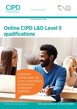 In partnership with
Online CIPD L&D Level 5
qualifications
Implement
cutting-edge L&D
in your organisation
and build your
professional
credibility.
Call us now to enrol on +44 (0)20 7173 5909http://cipd.homelearningcollege.com
 