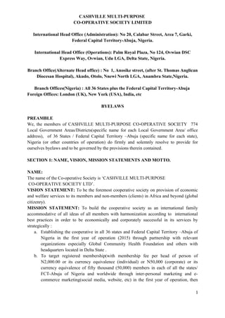 CASHVILLE MULTI-PURPOSE
CO-OPERATIVE SOCIETY LIMITED
International Head Office (Administration): No 20, Calabar Street, Area 7, Garki,
Federal Capital Territory-Abuja, Nigeria.
International Head Office (Operations): Palm Royal Plaza, No 124, Ovwian DSC
Express Way, Ovwian, Udu LGA, Delta State, Nigeria.
Branch Office(Alternate Head office) : No 1, Anosike street, (after St. Thomas Anglican
Diocesan Hospital), Akudo, Otolo, Nnewi North LGA, Anambra State,Nigeria.
Branch Offices(Nigeria) : All 36 States plus the Federal Capital Territory-Abuja
Foreign Offices: London (UK), New York (USA), India, etc
BYELAWS
PREAMBLE
We, the members of CASHVILLE MULTI-PURPOSE CO-OPERATIVE SOCIETY 774
Local Government Areas/Districts(specific name for each Local Government Area/ office
address), of 36 States / Federal Capital Territory –Abuja (specific name for each state),
Nigeria (or other countries of operation) do firmly and solemnly resolve to provide for
ourselves byelaws and to be governed by the provisions therein contained.
SECTION 1: NAME, VISION, MISSION STATEMENTS AND MOTTO.
NAME:
The name of the Co-operative Society is ‘CASHVILLE MULTI-PURPOSE
CO-OPERATIVE SOCIETY LTD’.
VISION STATEMENT: To be the foremost cooperative society on provision of economic
and welfare services to its members and non-members (clients) in Africa and beyond (global
citizenry).
MISSION STATEMENT: To build the cooperative society as an international family
accommodative of all ideas of all members with harmonization according to international
best practices in order to be economically and corporately successful in its services by
strategically :
a. Establishing the cooperative in all 36 states and Federal Capital Territory –Abuja of
Nigeria in the first year of operation (2015) through partnership with relevant
organizations especially Global Community Health Foundation and others with
headquarters located in Delta State .
b. To target registered membership(with membership fee per head of person of
N2,000.00 or its currency equivalence (individual) or N50,000 (corporate) or its
currency equivalence of fifty thousand (50,000) members in each of all the states/
FCT-Abuja of Nigeria and worldwide through inter-personal marketing and e-
commerce marketing(social media, website, etc) in the first year of operation, then
1
 