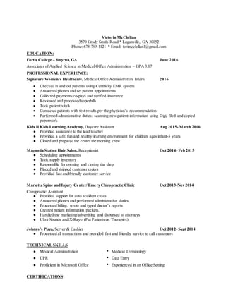 Victoria McClellan
3570 Grady Smith Road * Loganville, GA 30052
Phone: 678-799-1121 * Email: torimcclellan1@gmail.com
EDUCATION:
Fortis College – Smyrna, GA June 2016
Associates of Applied Science in Medical Office Administration – GPA 3.07
PROFESSIONAL EXPERIENCE:
Signature Women’s Healthcare, MedicalOffice Administration Intern 2016
 Checked in and out patients using Centricity EMR system
 Answered phones and set patient appointments
 Collected payments/co-pays and verified insurance
 Reviewed and processed superbills
 Took patient vitals
 Contacted patients with test results per the physician’s recommendation
 Performed administrative duties: scanning new patient information using Digi, filed and copied
paperwork
Kids R Kids Learning Academy, Daycare Assistant Aug 2015- March 2016
● Provided assistance to the lead teacher
● Provided a safe,fun and healthy learning environment for children ages infant-5 years
● Closed and prepared the center the morning crew
Magnolia Station Hair Salon, Receptionist Oct 2014- Feb 2015
● Scheduling appointments
● Took supply inventory
● Responsible for opening and closing the shop
● Placed and shipped customer orders
● Provided fast and friendly customer service
Marietta Spine and Injury Center/ Emery Chiropractic Clinic Oct 2013-Nov 2014
Chiropractic Assistant
● Provided support for auto accident cases
● Answered phones and performed administrative duties
● Processed billing, wrote and typed doctor’s reports
● Created patient information packets.
● Handled the marketing/advertising and disbursed to attorneys
● Ultra Sounds and X-Rays- (Put Patients on Therapies)
Johnny’s Pizza, Server & Cashier Oct 2012- Sept 2014
● Processed all transactions and provided fast and friendly service to call customers
TECHNICAL SKILLS
● Medical Administration • Medical Terminology
● CPR • Data Entry
● Proficient in Microsoft Office • Experienced in an Office Setting
CERTIFICATIONS
 