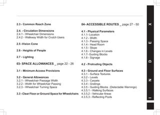 INDEX
2.3 - Common Reach Zone
2.4. - Circulation Dimensions
2.4.1 - Wheelchair Dimensions
2.4.2 - Walkway Width for Crutch Users
2.5 -Vision Cone
2.6 - Heights of People
2.7 - Lighting
03- SPACE ALLOWANCES _ page 22 - 26
3.1 - Minimum Access Provisions
3.2 - General Allowances
3.2.1 - Wheelchair Passage Width
3.2.2 - Width for Wheelchair Passing
3.2.3 - Wheelchair Turning Space
3.3 - Clear Floor or Ground Space for Wheelchairs
04- ACCESSIBLE ROUTES _ page 27 - 50
4.1 - Physical Parameters
4.1.1- Location
4.1.2 - Width
4.1.3 - Passing Space
4.1.4 - Head Room
4.1.5 - Slope
4.1.6 - Changes in Levels
4.1.7- Guiding Blocks
4.1.8 - Signage
4.2 - Protruding Objects
4.3 - Ground and Floor Surfaces
4.3.1 - Surface Textures
4.3.2 - Levels
4.3.3 - Carpets
4.3.4 - Gratings
4.3.5 - Guiding Blocks (Detectable Warnings)
4.3.5.1 - Walking Surfaces
4.3.5.2 - Vehicular Areas
4.3.5.3 - Reflecting Pools
 