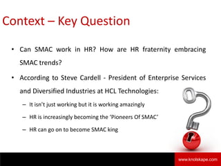 Context – Key Question
• Can SMAC work in HR? How are HR fraternity embracing
SMAC trends?
• According to Steve Cardell - President of Enterprise Services
and Diversified Industries at HCL Technologies:
– It isn’t just working but it is working amazingly
– HR is increasingly becoming the ‘Pioneers Of SMAC’
– HR can go on to become SMAC king
Knolskape 2www.knolskape.com
 
