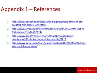 Appendix 1 – References
1. http://www.hcltech.com/blogs/idea-blogs/pioneers-smac-hr-are-
greatest-technology-innovators
2. http://www.forbes.com/sites/meghanbiro/2014/07/20/the-hot-hr-
technology-trends-of-2014/
3. http://www.peoplematters.in/article/2014/07/09/talent-
acquisition/effect-of-smac-on-talent-and-hr/6217
4. http://www.forbes.com/sites/jeannemeister/2014/01/06/2014-the-
year-social-hr-matters/
Knolskape 9www.knolskape.com
 