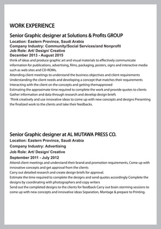Senior Graphic designer at Solutions & Profits GROUP
Location: Eastern Province, Saudi Arabia
Company Industry: Community/Social Services/and Nonprofit
Job Role: Art/ Design/ Creative
December 2013 - August 2015
think of ideas and produce graphic art and visual materials to effectively communicate
information for publications, advertising, films, packaging, posters, signs and interactive media
such as web sites and CD-ROMs.
Attending client meetings to understand the business objectives and client requirements
Understanding the client needs and developing a concept that matches their requirements
Interacting with the client on the concepts and getting themapproved
Estimating the approximate time required to complete the work and provide quotes to clients
Gather information and data through research and develop design briefs
Think creatively and use innovative ideas to come up with new concepts and designs Presenting
the finalized work to the clients and take their feedbacks.
Senior Graphic designer at AL MUTAWA PRESS CO.
Location: Eastern Province, Saudi Arabia
Company Industry: Advertising
Job Role: Art/ Design/ Creative
September 2011 - July 2012
Attend client meetings and understand their brand and promotion requirements, Come up with
innovative concepts and get approval from the clients
Carry out detailed research and create design briefs for approval.
Estimate the time required to complete the designs and send quotes accordingly Complete the
designs by coordinating with photographers and copy writers
Send out the completed designs to the clients for feedback Carry out brain storming sessions to
come up with new concepts and innovative ideas Separation, Montage & prepare to Printing.
WORK EXPERIENCE
 