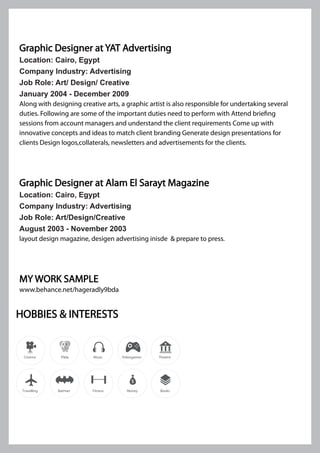 Graphic Designer at YAT Advertising
Location: Cairo, Egypt
Company Industry: Advertising
Job Role: Art/ Design/ Creative
January 2004 - December 2009
Along with designing creative arts, a graphic artist is also responsible for undertaking several
duties. Following are some of the important duties need to perform with Attend briefing
sessions from account managers and understand the client requirements Come up with
innovative concepts and ideas to match client branding Generate design presentations for
clients Design logos,collaterals, newsletters and advertisements for the clients.
Graphic Designer at Alam El Sarayt Magazine
Location: Cairo, Egypt
Company Industry: Advertising
Job Role: Art/Design/Creative
August 2003 - November 2003
layout design magazine, desigen advertising inisde & prepare to press.
MY WORK SAMPLE
www.behance.net/hageradly9bda
HOBBIES & INTERESTS
Pets
 