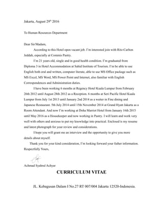 Jakarta, August 29th
2016
To Human Resources Department
Dear Sir/Madam,
According to this Hotel open vacant job. I’m interested join with Ritz-Carlton
Jeddah, especially at Commis Pastry.
I’m 21 years old, single and in good health condition. I’m graduated from
Diploma 3 in Hotel Accommodation at Sahid Institute of Tourism. I’m be able to use
English both oral and written, computer literate, able to use MS Office package such as
MS Excel, MS Word, MS Power Point and Internet, also familiar with English
Correspondences and Administration duties.
I have been working 6 months at Regency Hotel Kuala Lumpur from February
26th 2012 until August 28th 2012 as a Reception. 6 months at Seri Pacific Hotel Kuala
Lumpur from July 1st 2013 until January 2nd 2014 as a waiter in Fine dining and
Japanese Restaurant. 5th July 2014 until 15th November 2014 at Grand Hyatt Jakarta as a
Room Attendant. And now I’m working at Doha Marriot Hotel from January 16th 2015
until May 2016 as a Housekeeper and now working in Pastry. I will learn and work very
well with others and anxious to put my knowledge into practical. Enclosed is my resume
and latest photograph for your review and considerations.
I hope you will grant me an interview and the opportunity to give you more
details about myself.
Thank you for your kind consideration, I’m looking forward your futher information.
Respectfully Yours,
Achmad Syahrul Achyar
CURRICULUM VITAE
JL. Kebagusan Dalam I No.27 RT 007/004 Jakarta 12520-Indonesia.
 