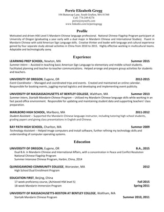 Profile
Motivated and driven HSK Level 5 Mandarin Chinese language professional. National Chinese Flagship Program participant at
University of Oregon (graduating a year early with a dual major in Mandarin Chinese and International Studies). Fluent in
Mandarin Chinese with solid American Sign Language skills. Creative thinker and leader with language and cultural experience
gained by four separate study abroad activities in China from 2010 to 2015. Highly effective working in multicultural teams.
Adaptable and technologically savvy.
Experience
LEARNING PREP SCHOOL, Newton, MA Summer 2015
Summer Intern -- Assisted in teaching basic American Sign Language to elementary and middle school students.
Facilitated planning and teacher-to-teacher communications. Helped arrange and prepare group activities for students
and teachers.
UNIVERSITY OF OREGON, Eugene, OR 2012-2015
Event Coordinator -- Managed and coordinated trips and events. Created and maintained an online calendar.
Responsible for booking events, juggling myriad logistics and developing and implementing event publicity.
UNIVERSITY OF MASSASSACHUSETTS AT BENTLEY COLLEGE, Waltham, MA Summer 2013
Summer Intern, Startalk Mandarin Chinese Program -- Utilized my Mandarin Chinese language skills while working in an
fast paced office environment. Responsible for updating and maintaining student data and supporting teachers’ class
preparation.
MARLBORO HIGH SCHOOL, Marlboro, MA 2011-2012
Student Assistant -- Supported the Mandarin Chinese language instructor, including tutoring high school students,
grading papers and giving class presentations in English and Chinese.
BAY PATH HIGH SCHOOL, Charlton, MA Summer 2009
Technology Assistant -- Helped image computers and install software, further refining my technology skills and
understanding of computer operating systems.
Education
UNIVERSITY OF OREGON, Eugene, OR B.A., 2015
Dual B.A. in Mandarin Chinese and International Affairs, with a concentration in Peace and Conflict Resolution
National Chinese Flagship Program
Summer Intensive Chinese Program, Harbin, China, 2014
QUINSIGAMOND COMMUNITY COLLEGE, Worcester, MA 2012
High School Dual Enrollment Program
EDUCATION FIRST, Beijing, China
17-week proficiency course, (Achieved HSK level 5) Fall 2015
18-week Mandarin Immersion Program Spring 2011
UNIVERSITY OF MASSACHUSETTS-BOSTON AT BENTLEY COLLEGE, Waltham, MA
Startalk Mandarin Chinese Program Summer 2010, 2011
Perrie Elizabeth Gregg
104 Buttercup Lane, South Grafton, MA 01560
Cell: 774-249-8274
perrie@mynetfx.com
www.linkedin.com/in/perriegregg
 