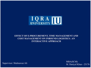 EFFECT OF E-PROCUREMENT, TIME MANAGEMENT AND
COST MANAGEMENT ON INBOUND LOGISTICS : AN
INTERACTIVE APPROACH
MBA(SCM)
M. Daniyal Khan - 25176
Supervisor: Shahnawaz Ali
 