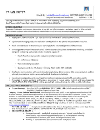 TAPAN DUTTA
EMAIL ID: 1)dutta05tapan@gmail.com CONTACT:1) 8051056984
2)tapan05dutta@rediffmail.com 2) 9800913169
Seeking SHIFT ENGINEER / IN-CHARGE in Production with a Leading organization of repute in
Steel/Automobile/Heavy Fabrication Industry Preferably in KOLKATA.
CAREER OBJECTIVE
To work in Challenging environment, demanding all my skill and efforts to explore and adapt myself in different field,
and realize my potential and contribute to the development of organization with impressive performance.
PROFILE SUMMARY
 A competent professional with 4 yrs. work experience in Production & Process enhancement.
 Experience in managing production operation with key focus on the optimal utilization of the resources.
 Result oriented record of streamlining the working SOPs for enhanced operational effectiveness.
 Knowledge of the implementation of various techniques and quality/safety standards for improving operations
along with cost saving; well versed with the functional aspects of:
• Hourly As well as day & weekly production chart preparation.
• Key performance indicators.
• Work instruction preparation.
• Quality standards like- 5S, Kaizen, Following ASME code, AWS code etc.
 An effective communication with excellent relationship building & interpersonal skills; strong analytical, problem
solving & organizational abilities; process a flexible & detail oriented attitude.
 Imparting knowledge about, and ensuring adherence to work place practices like 5S, work ethics, safety.
 Knowledge of welding standards and hands-on experience in various welding methods and technologies like
MMAW, SMAW, TIG, MIG and MAG welding, gas cutting & welding, brazing, etc. will be an added advantage.
ORGANIZATIONAL EXPERIENCE
 Present Employer: Since Sep’2012 with INDICON WESTFALIA LTD.(A fully owned subsidiary of KCT
CoalSales),Ranchi as Production Supervisor.
Company Profile: Indicon Westfalia Ltd started its operation from 2009 it is now a pioneer manufacturer of ISO
Marine Containers, Tank Container(Pressurised & Non presurrised),Office Porta Cabin, Equipment Houses,Truck
mounted PUF insulated container(FABRICTION&ASSEMBLED on automobile chesis such Ashoke Leyland,
Mahindra &Mahindra, Bharat Benze,EMARSON etc), Heavy FABRICATION job (Such as FEEDER
BRAKER,BARRAGE CRANE,RAILWAY CAB etc.) As well as MINING & Non MINING product. And it is the
fully owned subsidiary of renowned Karam Chand Thapar Group which laid its mark in coal sales since 1943.
(www.indiconwestfalia.com ).
NATURE OF JOB : Heavy Fabrication Work(like-Feeder Breaker, Barrage Crane, Overhead Crane, Bogie Bolster,
Body Bolster, Railway CAB etc.)MINING & NON-MINING Job, Welding & Sheet Metal Work.
 KEY RESULT AREAS :
• Implementing quality standards & structured processes / internal control plans for
manufacturing operations of equipment and project as well as products ensuring
accomplishment of business goals across the assigned business units.
• Planning as well as maintain production scheduled each project order.
 