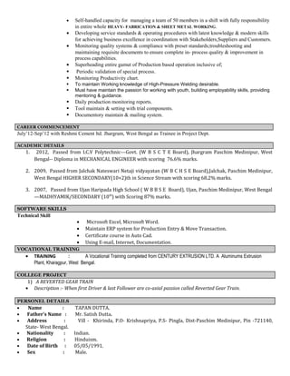 • Self-handled capacity for managing a team of 50 members in a shift with fully responsibility
in entire whole HEAVY- FABRICATION & SHEET METAL WORKING.
• Developing service standards & operating procedures with latest knowledge & modern skills
for achieving business excellence in coordination with Stakeholders,Suppliers and Customers.
• Monitoring quality systems & compliance with preset standards;troubleshooting and
maintaining requisite documents to ensure complete in- process quality & improvement in
process capabilities.
• Superheading entire gamut of Production based operation inclusive of;
 Periodic validation of special process.
 Monitoring Productivity chart.
 To maintain Working knowledge of High-Pressure Welding desirable.
 Must have maintain the passion for working with youth, building employability skills, providing
mentoring & guidance.
 Daily production monitoring reports.
 Tool maintain & setting with trial components.
 Documentory maintain & mailing system.
CAREER COMMENCEMENT
July’12-Sep’12 with Reshmi Cement ltd. Jhargram, West Bengal as Trainee in Project Dept.
ACADEMIC DETAILS
1. 2012, Passed from I.C.V Polytechnic---Govt. (W B S C T E Board), Jhargram Paschim Medinipur, West
Bengal-- Diploma in MECHANICAL ENGINEER with scoring 76.6% marks.
2. 2009, Passed from Jalchak Nateswari Netaji vidyayatan (W B C H S E Board),Jalchak, Paschim Medinipur,
West Bengal HIGHER SECONDARY(10+2)th in Science Stream with scoring 68.2% marks.
3. 2007, Passed from Ujan Haripada High School ( W B B S E Board), Ujan, Paschim Medinipur, West Bengal
—MADHYAMIK/SECONDARY (10th
) with Scoring 87% marks.
SOFTWARE SKILLS
Technical Skill
• Microsoft Excel, Microsoft Word.
• Maintain ERP system for Production Entry & Move Transaction.
• Certificate course in Auto Cad.
• Using E-mail, Internet, Documentation.
VOCATIONAL TRAINING
• TRAINING : A Vocational Training completed from CENTURY EXTRUSION LTD. A Aluminums Extrusion
Plant, Kharagpur, West Bengal.
COLLEGE PROJECT
1) A REVERTED GEAR TRAIN
• Description :- When first Driver & last Follower are co-axial passion called Reverted Gear Train.
PERSONEL DETAILS
• Name : TAPAN DUTTA.
• Father’s Name : Mr. Satish Dutta.
• Address : Vill - Khirinda, P.O- Krishnapriya, P.S- Pingla, Dist-Paschim Medinipur, Pin -721140,
State- West Bengal.
• Nationality : Indian.
• Religion : Hinduism.
• Date of Birth : 05/05/1991.
• Sex : Male.
 
