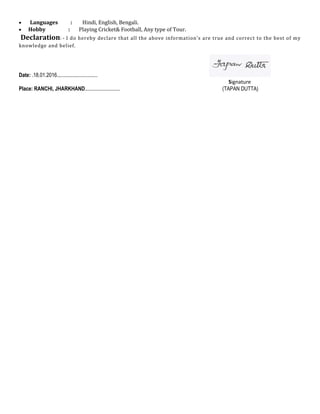 • Languages : Hindi, English, Bengali.
• Hobby : Playing Cricket& Football, Any type of Tour.
Declaration: - I do hereby declare that all the above information’s are true and correct to the best of my
knowledge and belief.
Date: .18.01.2016...............................
Signature
Place: RANCHI, JHARKHAND........................... (TAPAN DUTTA)
 