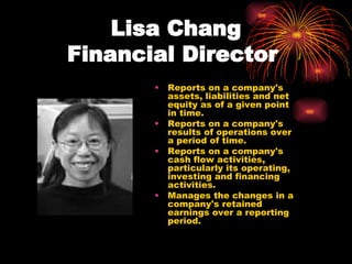 Lisa Chang Financial Director   Reports on a company's assets, liabilities and net equity as of a given point in time.  Reports on a company's results of operations over a period of time.  Reports on a company's cash flow activities, particularly its operating, investing and financing activities.  Manages the changes in a company's retained earnings over a reporting period.  