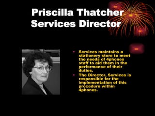 Priscilla Thatcher Services Director   Services maintains a stationery store to meet the needs of 4phones staff to aid them in the performance of their duties. The Director, Services is responsible for the implementation of this procedure within 4phones. 