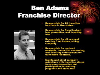 Ben Adams Franchise Director   Responsible for 20 franchise locations in five states.  Responsible for fiscal budget, loss prevention, and licensing fees.  Responsible for all new and existing franchisees joining company.  Responsible for contract renewals, corrective counseling, and licensing enforcement for franchised locations.  Maintained strict company guidelines with franchise stores to ensure cooperation and participation in company programs and standards.  