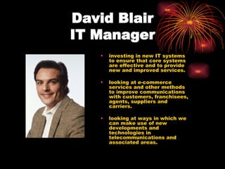 David Blair  IT Manager   investing in new IT systems to ensure that core systems are effective and to provide new and improved services.  looking at e-commerce services and other methods to improve communications with customers, franchisees, agents, suppliers and carriers.  looking at ways in which we can make use of new developments and technologies in telecommunications and associated areas.  