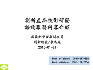 創新產品技術研發
諮詢服務內容介紹
威爾利管理顧問公司
創新總監/李杰庭
2015-01-21
1
Mobile(Taiwan): 0987-617-356
Mobile(China): 1381-121-7334
 