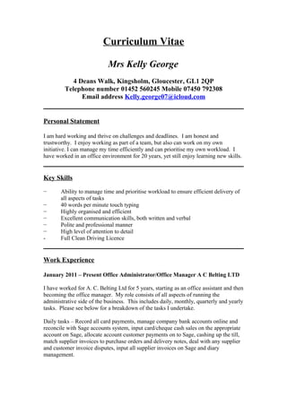 Curriculum Vitae
Mrs Kelly George
4 Deans Walk, Kingsholm, Gloucester, GL1 2QP
Telephone number 01452 560245 Mobile 07450 792308
Email address Kelly.george07@icloud.com
Personal Statement
I am hard working and thrive on challenges and deadlines. I am honest and
trustworthy. I enjoy working as part of a team, but also can work on my own
initiative. I can manage my time efficiently and can prioritise my own workload. I
have worked in an office environment for 20 years, yet still enjoy learning new skills.
Key Skills
− Ability to manage time and prioritise workload to ensure efficient delivery of
all aspects of tasks
− 40 words per minute touch typing
− Highly organised and efficient
− Excellent communication skills, both written and verbal
− Polite and professional manner
− High level of attention to detail
- Full Clean Driving Licence
Work Experience
January 2011 – Present Office Administrator/Office Manager A C Belting LTD
I have worked for A. C. Belting Ltd for 5 years, starting as an office assistant and then
becoming the office manager. My role consists of all aspects of running the
administrative side of the business. This includes daily, monthly, quarterly and yearly
tasks. Please see below for a breakdown of the tasks I undertake.
Daily tasks – Record all card payments, manage company bank accounts online and
reconcile with Sage accounts system, input card/cheque cash sales on the appropriate
account on Sage, allocate account customer payments on to Sage, cashing up the till,
match supplier invoices to purchase orders and delivery notes, deal with any supplier
and customer invoice disputes, input all supplier invoices on Sage and diary
management.
 