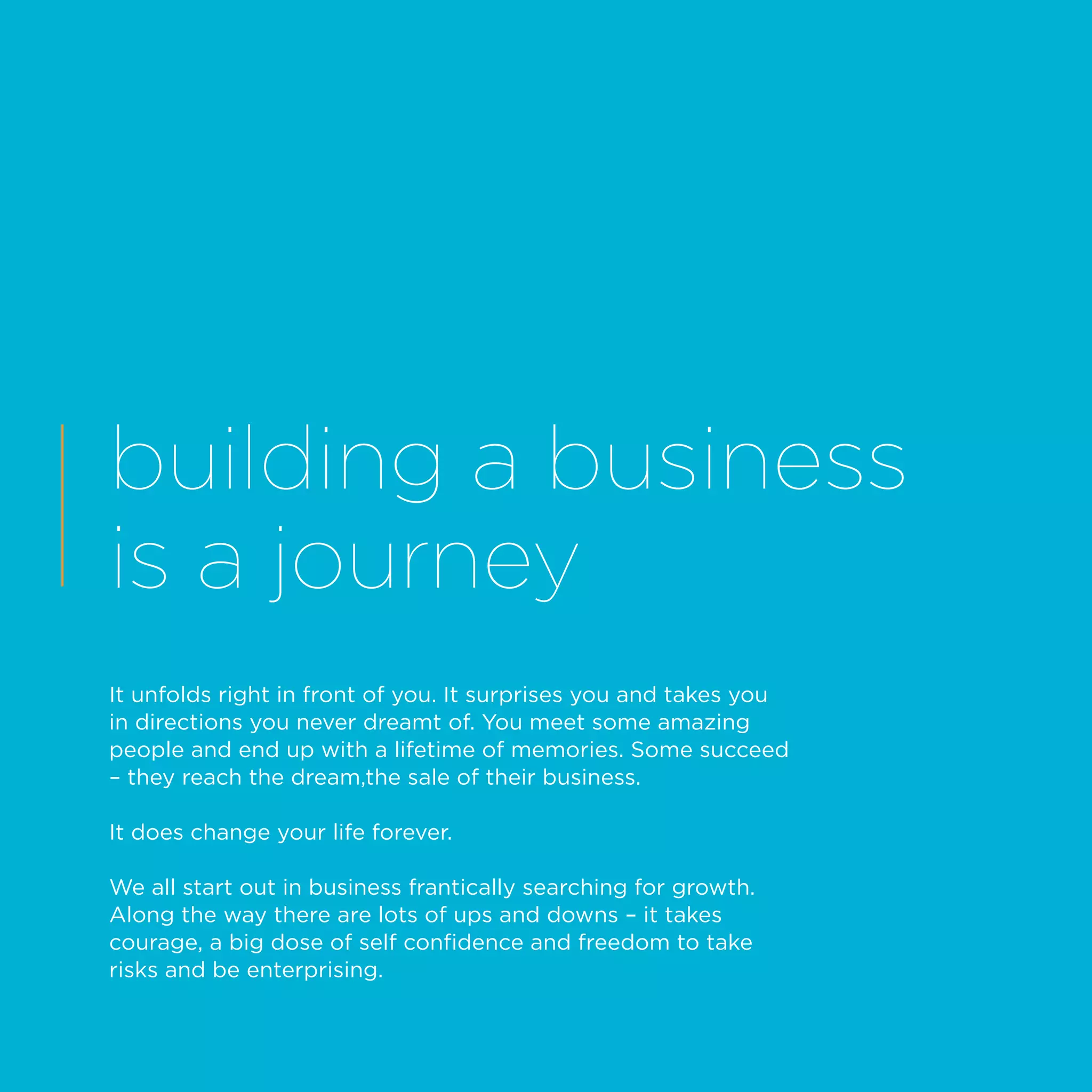 building a business
is a journey
It unfolds right in front of you. It surprises you and takes you
in directions you never dreamt of. You meet some amazing
people and end up with a lifetime of memories. Some succeed
– they reach the dream,the sale of their business.
It does change your life forever.
We all start out in business frantically searching for growth.
Along the way there are lots of ups and downs – it takes
courage, a big dose of self confidence and freedom to take
risks and be enterprising.
 