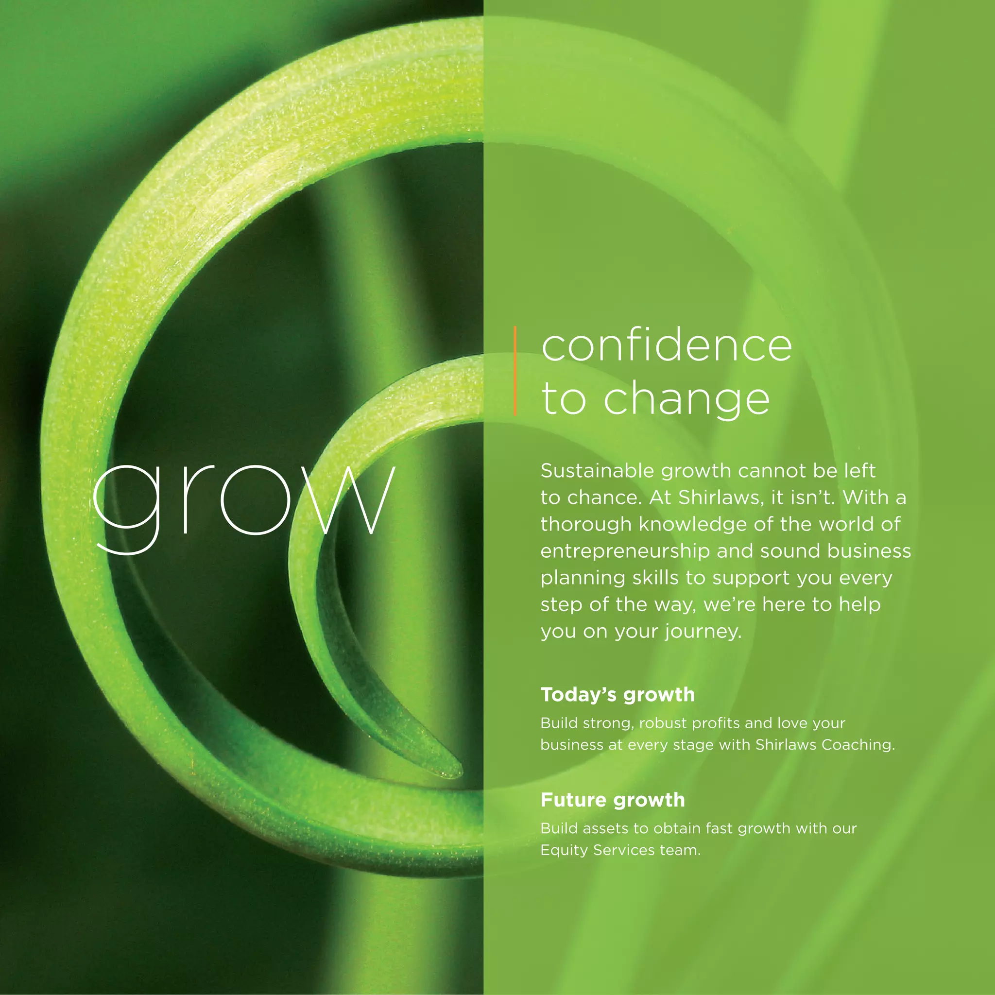 grow
confidence
to change
Sustainable growth cannot be left
to chance. At Shirlaws, it isn’t. With a
thorough knowledge of the world of
entrepreneurship and sound business
planning skills to support you every
step of the way, we’re here to help
you on your journey.
Today’s growth
Build strong, robust profits and love your
business at every stage with Shirlaws Coaching.
Future growth
Build assets to obtain fast growth with our
Equity Services team.
 