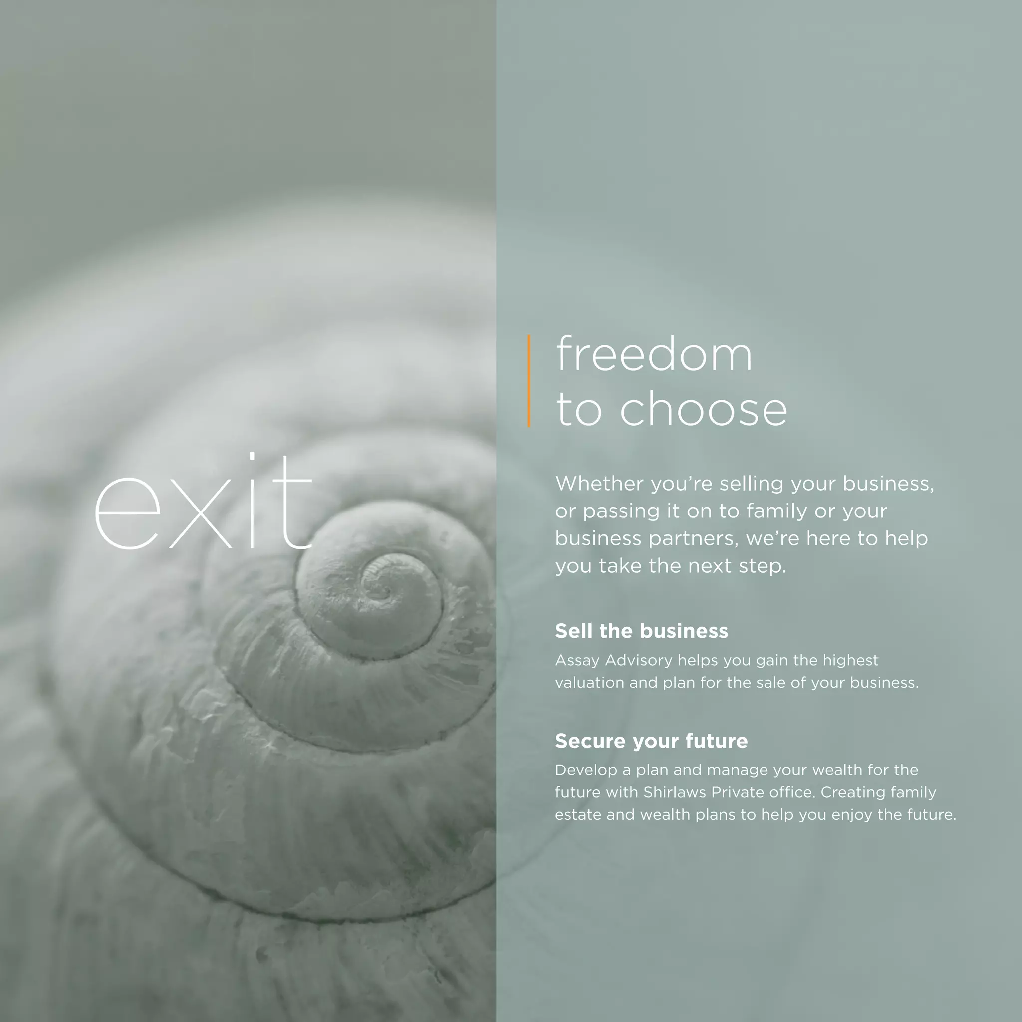exit
freedom
to choose
Whether you’re selling your business,
or passing it on to family or your
business partners, we’re here to help
you take the next step.
Sell the business
Assay Advisory helps you gain the highest
valuation and plan for the sale of your business.
Secure your future
Develop a plan and manage your wealth for the
future with Shirlaws Private office. Creating family
estate and wealth plans to help you enjoy the future.
 