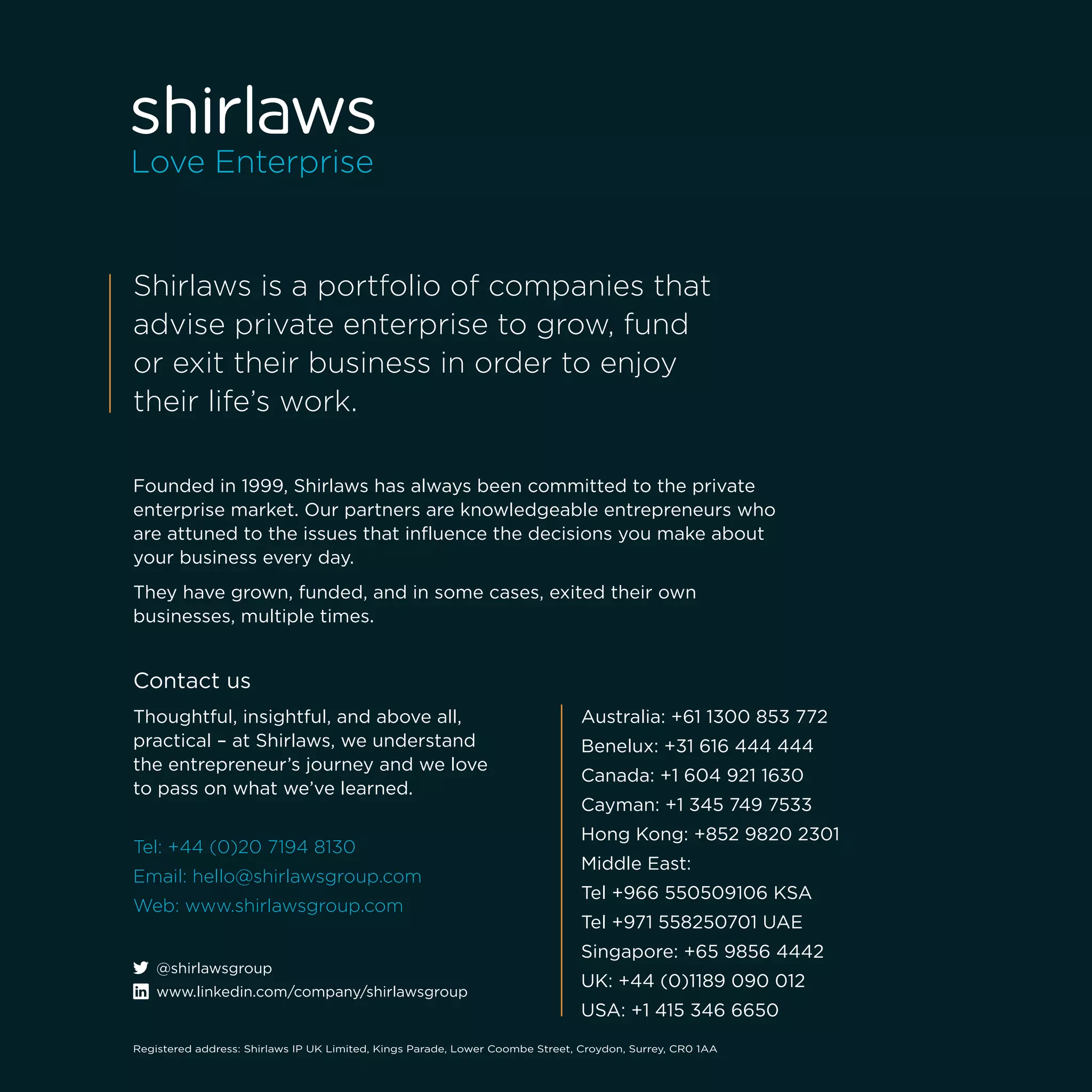 Founded in 1999, Shirlaws has always been committed to the private
enterprise market. Our partners are knowledgeable entrepreneurs who
are attuned to the issues that influence the decisions you make about
your business every day.
They have grown, funded, and in some cases, exited their own
businesses, multiple times.
Shirlaws is a portfolio of companies that
advise private enterprise to grow, fund
or exit their business in order to enjoy
their life’s work.
Australia: +61 1300 853 772
Benelux: +31 616 444 444
Canada: +1 604 921 1630
Cayman: +1 345 749 7533
Hong Kong: +852 9820 2301
Middle East:
Tel +966 550509106 KSA
Tel +971 558250701 UAE
Singapore: +65 9856 4442
UK: +44 (0)1189 090 012
USA: +1 415 346 6650
Contact us
Thoughtful, insightful, and above all,
practical – at Shirlaws, we understand
the entrepreneur’s journey and we love
to pass on what we’ve learned.
Tel: +44 (0)20 7194 8130
Email: hello@shirlawsgroup.com
Web: www.shirlawsgroup.com
Registered address: Shirlaws IP UK Limited, Kings Parade, Lower Coombe Street, Croydon, Surrey, CR0 1AA
@shirlawsgroup
www.linkedin.com/company/shirlawsgroup
 
