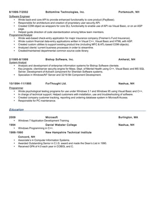 8/1999-7/2002 Bottomline Technologies, Inc. Portsmouth, NH
Software Engineer
 Wrote back-end core API to provide enhanced functionality to core product (PayBase).
 Responsible for architecture and creation of proprietary user security API.
 Created COM object as wrappers for core DLL functionality to enable use of API via Visual Basic, or on an ASP
page.
 Helped guide direction of code standardization among fellow team members.
Programmer/Analyst
 Wrote web-based check-entry application for major insurance company (Firemen’s Fund Insurance).
 Wrote custom financial data-entry applications written in Visual C++, Visual Basic and HTML with ASP.
 Created custom utilities to support existing product line (including MFC & ATL-based COM objects).
 Analyzed clients’ current business processes in order to streamline.
 Created/maintained departmental common source code library.
2/1995-8/1999 Bishop Software, Inc. Amherst, NH
System Analyst
 Analysis and development of enterprise information systems for Bishop Software clientele.
 Key projects: client/server security engine for Mass. Dept. of Mental Health using C++, Visual Basic and MS SQL
Server; Development of ActiveX component for Sheridan Software systems.
 Specialize in Windows/NT Server and 32/16 Bit Component Development.
10/1994-11/1995 ForThought Ltd. Nashua, NH
Programmer
 Wrote psychological testing programs for use under Windows 3.1 and Windows 95 using Visual Basic and C++.
 In charge of technical support. Helped customers with installation, use and troubleshooting of software.
 Created company customer tracking, reporting and ordering database system in Microsoft Access.
 Responsible for PC maintenance.
Education
2009 Microsoft Burlington, MA
 Windows 7 Application Development Training
1994 Daniel Webster College Nashua, NH
 Windows Programming in C++.
1988-1990 New Hampshire Technical Institute
Concord, NH
 Associate’s in Computer Information Systems.
 Awarded Outstanding Senior in C.I.S. award and made the Dean’s List in 1990.
 Received GPA of 4.0 each year in COBOL and C.
 