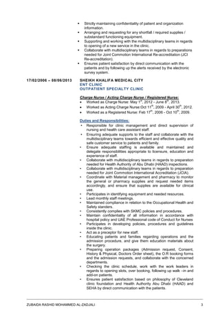 ZUBAIDA RASHID MOHAMMED AL-ZADJALI 3
 Strictly maintaining confidentiality of patient and organization
information.
 Arranging and requesting for any shortfall / required supplies /
substandard functioning equipment.
 Supporting and working with the multidisciplinary teams in regards
to opening of a new service in the clinic.
 Collaborate with multidisciplinary teams in regards to preparations
needed for Joint Commotion International Re-accreditation (JCI
Re-accreditation).
 Ensures patient satisfaction by direct communication with the
patients and by following up the alerts received by the electronic
survey system.
17/02/2006 – 08/06/2013 SHEIKH KHALIFA MEDICAL CITY
ENT CLINIC
OUTPATIENT SPECIALTY CLINIC
Charge Nurse / Acting Charge Nurse / Registered Nurse:
 Worked as Charge Nurse: May 1
st
, 2012 - June 8
th
, 2013.
 Worked as Acting Charge Nurse:Oct 11
th
, 2009 - April 30
th
, 2012.
 Worked as a Registered Nurse: Feb 17
th
, 2006 - Oct 10
th
, 2009.
Duties and Responsibilities:
▪ Responsible for clinic management and direct supervision of
nursing and health care assistant staff.
▪ Ensuring adequate supports to the staff and collaborate with the
multidisciplinary teams towards efficient and effective quality and
safe customer service to patients and family.
• Ensure adequate staffing is available and maintained and
delegate responsibilities appropriate to licensure, education and
experience of staff.
• Collaborate with multidisciplinary teams in regards to preparation
needed for Health Authority of Abu Dhabi (HAAD) inspections.
• Collaborate with multidisciplinary teams in regards to preparation
needed for Joint Commotion International Accreditation (JCIA).
• Coordinate with Material management and pharmacy to monitor
the general or pharmacy supplies and request needed items
accordingly, and ensure that supplies are available for clinical
use.
• Participates in identifying equipment and needed resources.
• Lead monthly staff meetings.
• Maintained compliance in relation to the Occupational Health and
Safety standers.
• Consistently complies with SKMC policies and procedures.
• Maintain confidentiality of all information in accordance with
hospital policy and UAE Professional code of Conduct for Nurses
• Participates in developing policies, procedures and guidelines
inside the clinic.
• Act as a preceptor for new staff.
• Educating patients and families regarding operations and the
admission procedure, and give them education materials about
the surgery.
• Preparing operation packages (Admission request, Consent,
History & Physical, Doctors Order sheet), the O.R booking forms
and the admission requests, and collaborate with the concerned
departments.
• Checking the clinic schedule, work with the work leaders in
regards to opening slots, over booking, following up walk –in and
add-on patients.
• Ensures patient satisfaction based on philosophy of Cleveland
clinic foundation and Health Authority Abu Dhabi (HAAD) and
SEHA by direct communication with the patients.
 
