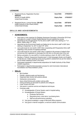 ZUBAIDA RASHID MOHAMMED AL-ZADJALI 5
LICENSURE
 Registered Nurse, Registration Number:
RN04239
Issue Date : 07/02/2013
Ministry of Health (MOH)
United Arab Emirates
Expiry Date : 07/02/2017
 Registered Nurse, License Number: GN 4423 Issue Date :5/07/2010
Health Authority of Abu Dhabi (HAAD)
United Arab Emirates Expiry Date :4/07/2018
S K I L L S AN D A C H I E V E M E N T S
 ACHIEVEMENTS:
 Have been a main organizer for Diabetes Awareness Campaign in November 2015 that
took place for a week in Sheikh Khalifa Medical City and reached the society.
 Appointed as the educational link "for the clinic's staff" in ENT clinic starting on 1
st
of
March, 2006 to May 17
th
, 2010.
 Appointed as the Environment Health and Safety link for the clinic's staff" in ENT clinic
starting on September 1st, 2011 to April 18
th
, 2012.
 Led a pilot study for one month in ENT Clinic cooperating with Preoperative Clinic staff
regarding a new process of surgeries bookings.
 Led a pilot study for one month in ENT clinic in regards to the process of patient's flow
and journey from registration to discharge from the clinic on the same day of the visit.
 Being a preceptor of a new staff for 3 months starting on April, 25, 2007 in ENT Clinic.
 Develop a “Patients’ Assessment Questionnaire” in both languages (Arabic and English)
to help the non- Arabic speaking nurses during patient’s assessment (as per the needs of
all non-Arabic speaking nurses in the clinic).
 Participated repeatedly in departmental preparations for Health Authority of Abu Dhabi
(HAAD) inspections.
 Participated in departmental preparation process for Joint Commotion International
Accreditation and Reaccreditation (JCIA).
 SKILLS:
 BLS Certified
 Flexible, adapting easily and fast learner
 Organized team worker with positive attitude
 Hardworker and proactive
 Have critical thinking with problem solving skills
 Caring and being an advocate for patients and collegues
 Loyal, honest and Calm
 Very good in customer service and telephone techniques
 Computer skills:
 Knowledgeable of Cerner System used in hospital setting.
 Knowledgeable of Oracle System:
a. Employee Self Service
b. Requesting items: store items / purchasing items
c. Staff annual performance evaluation
 Very good knowledge in usage of Microsoft Office programs.
 Very good in internet navigation, e-mail and outlook communication.
 