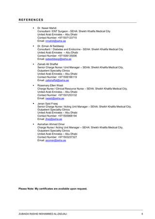ZUBAIDA RASHID MOHAMMED AL-ZADJALI 6
R E F E R E N C E S
 Dr. Naser Mahdi
Consultant / ENT Surgeon - SEHA: Sheikh Khalifa Medical City
United Arab Emirates – Abu Dhabi
Contact Number: +971507123715
Email: nmahdi@seha.ae
 Dr. Eiman Al Seddeeqi
Consultant / Diabetes and Endocrine - SEHA: Sheikh Khalifa Medical City
United Arab Emirates – Abu Dhabi
Contact Number: +971506135006
Email: ealseddeeqi@seha.ae
 Zainab Ali Shaffal
Senior Charge Nurse / Unit Manager – SEHA: Sheikh Khalifa Medical City,
Outpatient Speciality Clinics
United Arab Emirates – Abu Dhabi
Contact Number: +971506166119
Email: zalishaffal@seha.ae
 Rosemary Ellen Wasti
Charge Nurse / Clinical Resource Nurse – SEHA: Sheikh Khalifa Medical City,
United Arab Emirates – Abu Dhabi
Contact Number: +971501253132
Email: rwasti@seha.ae
 Jenan Said Fraiej
Senior Charge Nurse / Acting Unit Manager – SEHA: Sheikh Khalifa Medical City,
Outpatient Speciality Clinics
United Arab Emirates – Abu Dhabi
Contact Number: +971505868194
Email: jfreij@seha.ae
 Asmahan Ahmed Omer
Charge Nurse / Acting Unit Manager – SEHA: Sheikh Khalifa Medical City,
Outpatient Speciality Clinics
United Arab Emirates – Abu Dhabi
Contact Number: +971503237327
Email: asomer@seha.ae
Please Note: My certificates are available upon request.
 