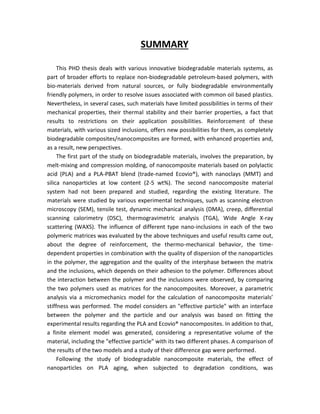SUMMARY
This PHD thesis deals with various innovative biodegradable materials systems, as
part of broader efforts to replace non-biodegradable petroleum-based polymers, with
bio-materials derived from natural sources, or fully biodegradable environmentally
friendly polymers, in order to resolve issues associated with common oil based plastics.
Nevertheless, in several cases, such materials have limited possibilities in terms of their
mechanical properties, their thermal stability and their barrier properties, a fact that
results to restrictions on their application possibilities. Reinforcement of these
materials, with various sized inclusions, offers new possibilities for them, as completely
biodegradable composites/nanocomposites are formed, with enhanced properties and,
as a result, new perspectives.
The first part of the study on biodegradable materials, involves the preparation, by
melt-mixing and compression molding, of nanocomposite materials based on polylactic
acid (PLA) and a PLA-PBAT blend (trade-named Ecovio®), with nanoclays (MMT) and
silica nanoparticles at low content (2-5 wt%). The second nanocomposite material
system had not been prepared and studied, regarding the existing literature. The
materials were studied by various experimental techniques, such as scanning electron
microscopy (SEM), tensile test, dynamic mechanical analysis (DMA), creep, differential
scanning calorimetry (DSC), thermogravimetric analysis (TGA), Wide Angle X-ray
scattering (WAXS). The influence of different type nano-inclusions in each of the two
polymeric matrices was evaluated by the above techniques and useful results came out,
about the degree of reinforcement, the thermo-mechanical behavior, the time-
dependent properties in combination with the quality of dispersion of the nanoparticles
in the polymer, the aggregation and the quality of the interphase between the matrix
and the inclusions, which depends on their adhesion to the polymer. Differences about
the interaction between the polymer and the inclusions were observed, by comparing
the two polymers used as matrices for the nanocomposites. Moreover, a parametric
analysis via a micromechanics model for the calculation of nanocomposite materials’
stiffness was performed. The model considers an "effective particle" with an interface
between the polymer and the particle and our analysis was based on fitting the
experimental results regarding the PLA and Ecovio® nanocomposites. In addition to that,
a finite element model was generated, considering a representative volume of the
material, including the "effective particle" with its two different phases. A comparison of
the results of the two models and a study of their difference gap were performed.
Following the study of biodegradable nanocomposite materials, the effect of
nanoparticles on PLA aging, when subjected to degradation conditions, was
 