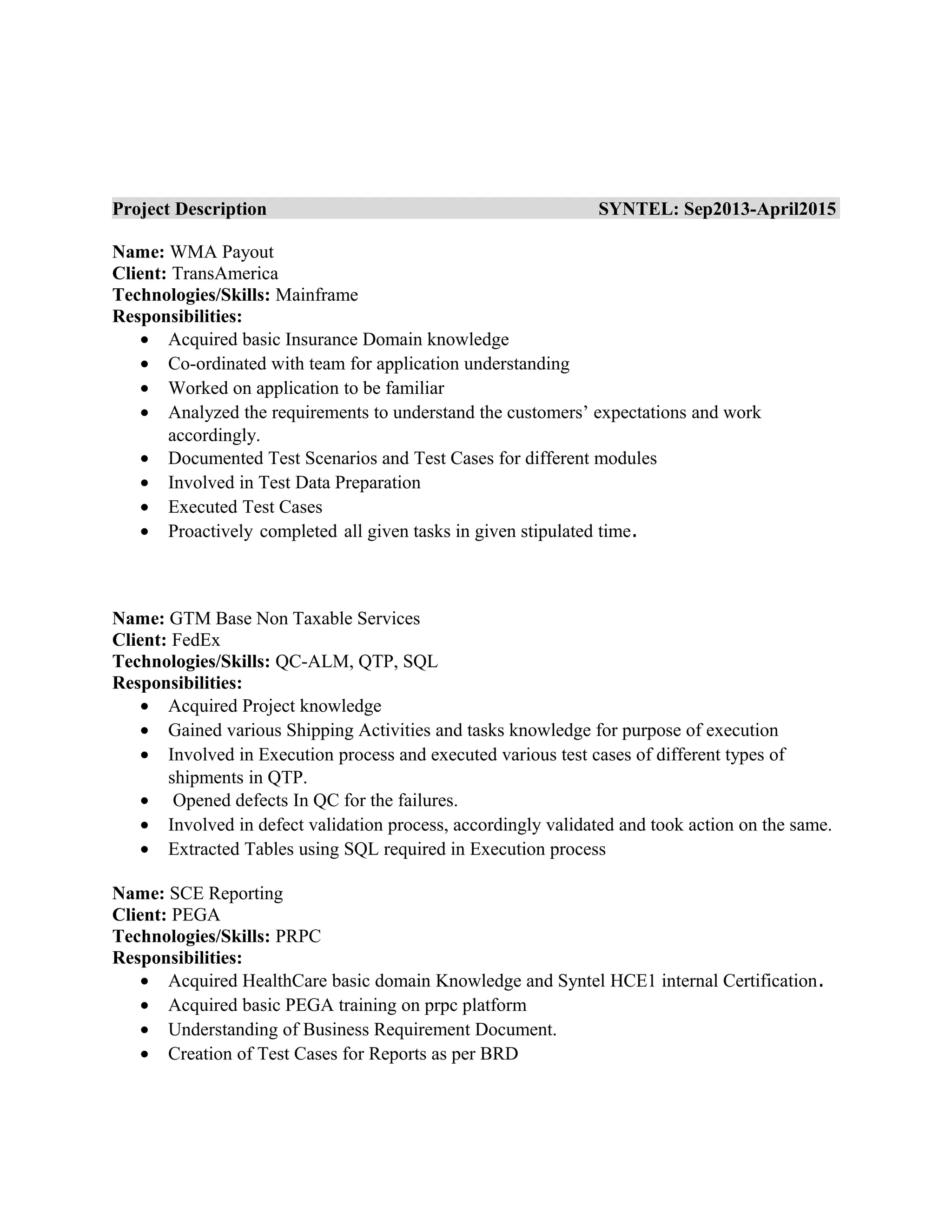 Project Description SYNTEL: Sep2013-April2015
Name: WMA Payout
Client: TransAmerica
Technologies/Skills: Mainframe
Responsibilities:
• Acquired basic Insurance Domain knowledge
• Co-ordinated with team for application understanding
• Worked on application to be familiar
• Analyzed the requirements to understand the customers’ expectations and work
accordingly.
• Documented Test Scenarios and Test Cases for different modules
• Involved in Test Data Preparation
• Executed Test Cases
• Proactively completed all given tasks in given stipulated time.
Name: GTM Base Non Taxable Services
Client: FedEx
Technologies/Skills: QC-ALM, QTP, SQL
Responsibilities:
• Acquired Project knowledge
• Gained various Shipping Activities and tasks knowledge for purpose of execution
• Involved in Execution process and executed various test cases of different types of
shipments in QTP.
• Opened defects In QC for the failures.
• Involved in defect validation process, accordingly validated and took action on the same.
• Extracted Tables using SQL required in Execution process
Name: SCE Reporting
Client: PEGA
Technologies/Skills: PRPC
Responsibilities:
• Acquired HealthCare basic domain Knowledge and Syntel HCE1 internal Certification.
• Acquired basic PEGA training on prpc platform
• Understanding of Business Requirement Document.
• Creation of Test Cases for Reports as per BRD
 