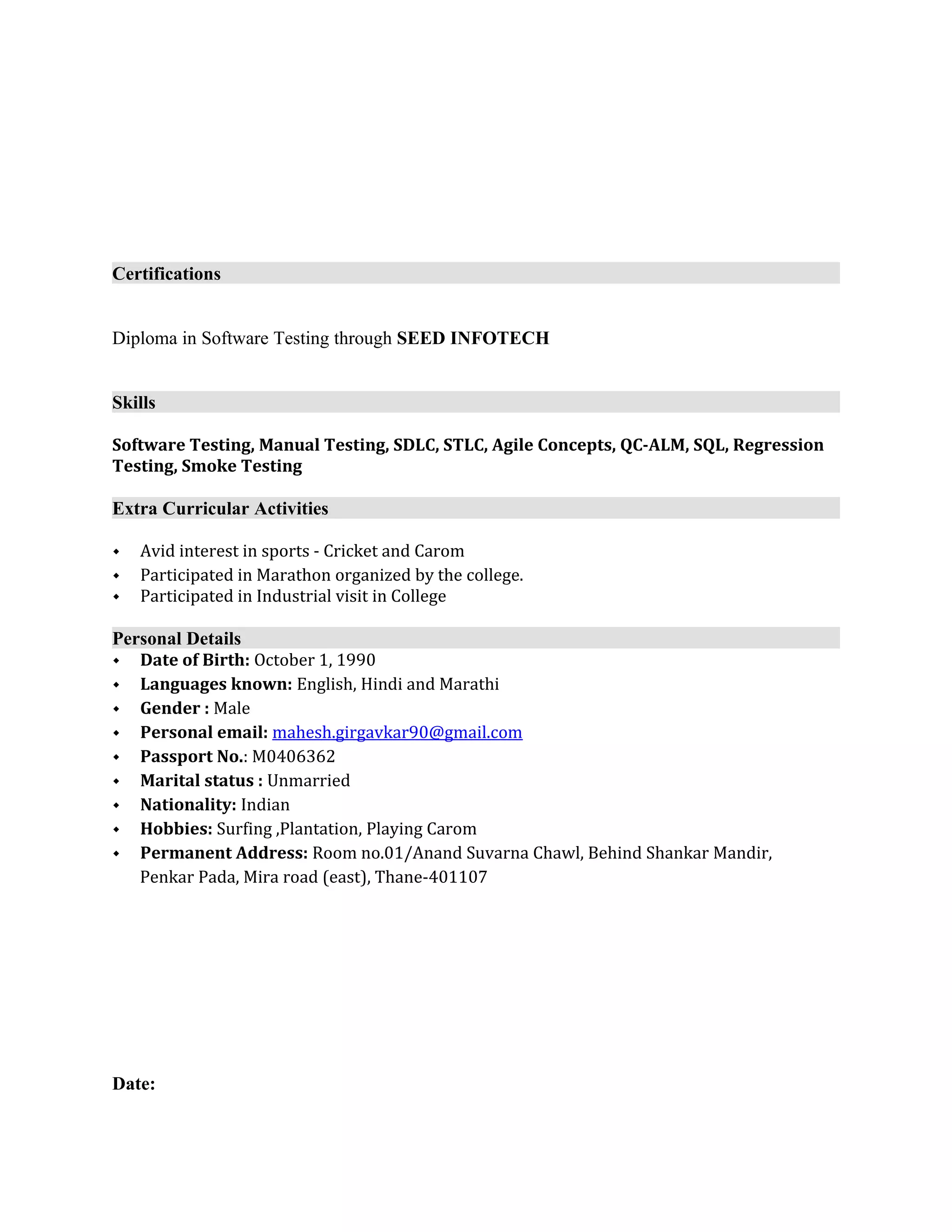 Certifications
Diploma in Software Testing through SEED INFOTECH
Skills
Software Testing, Manual Testing, SDLC, STLC, Agile Concepts, QC-ALM, SQL, Regression
Testing, Smoke Testing
Extra Curricular Activities
 Avid interest in sports - Cricket and Carom
 Participated in Marathon organized by the college.
 Participated in Industrial visit in College
Personal Details
 Date of Birth: October 1, 1990
 Languages known: English, Hindi and Marathi
 Gender : Male
 Personal email: mahesh.girgavkar90@gmail.com
 Passport No.: M0406362
 Marital status : Unmarried
 Nationality: Indian
 Hobbies: Surfing ,Plantation, Playing Carom
 Permanent Address: Room no.01/Anand Suvarna Chawl, Behind Shankar Mandir,
Penkar Pada, Mira road (east), Thane-401107
Date:
 