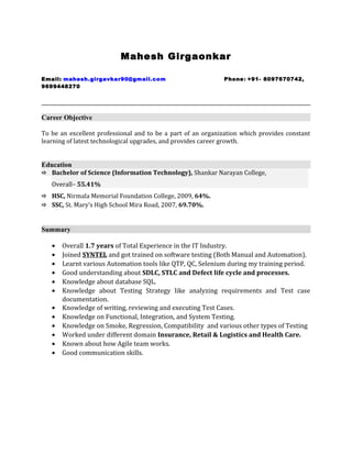 Mahesh Girgaonkar
Email: mahesh.girgavkar90@gmail.com Phone: +91- 8097670742,
9699448270
Career Objective
To be an excellent professional and to be a part of an organization which provides constant
learning of latest technological upgrades, and provides career growth.
Education
 Bachelor of Science (Information Technology), Shankar Narayan College,
Overall– 55.41%
 HSC, Nirmala Memorial Foundation College, 2009, 64%.
 SSC, St. Mary’s High School Mira Road, 2007, 69.70%.
Summary
• Overall 1.7 years of Total Experience in the IT Industry.
• Joined SYNTEL and got trained on software testing (Both Manual and Automation).
• Learnt various Automation tools like QTP, QC, Selenium during my training period.
• Good understanding about SDLC, STLC and Defect life cycle and processes.
• Knowledge about database SQL.
• Knowledge about Testing Strategy like analyzing requirements and Test case
documentation.
• Knowledge of writing, reviewing and executing Test Cases.
• Knowledge on Functional, Integration, and System Testing.
• Knowledge on Smoke, Regression, Compatibility and various other types of Testing
• Worked under different domain Insurance, Retail & Logistics and Health Care.
• Known about how Agile team works.
• Good communication skills.
 