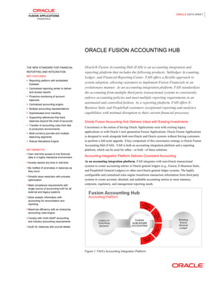 ORACLE DATA SHEET
ORACLE FUSION ACCOUNTING HUB
THE NEW STANDARD FOR FINANCIAL
REPORTING AND INTEGRATION
KEY FEATURES
 Reporting platform with embedded
Essbase
 Centralized reporting center to deliver
and access reports
 Proactive monitoring of account
balances
 Centralized accounting engine
 Multiple accounting representations
 Sophisticated error handling
 Supporting references that track
balances beyond the chart of accounts
 Transfer of accounting rules from test
to production environments
 Multi-currency journals and multiple
balancing segments
 Robust Allocations Engine
KEY BENEFITS
 Gain real-time access to live financial
data in a highly interactive environment
 Access reports any time in real-time
 Be notified of anomalies in balances as
they occur
 Simplify issue resolution with process
optimization
 Meet compliance requirements with
single source of accounting truth for all
external and legacy systems
 Store analytic information with
accounting for reconciliation and
reporting
 Maximize efficiency with an enterprise
accounting rules engine
 Comply with multi-GAAP accounting
and industry accounting requirements
 Audit GL balances with journal details
Oracle® Fusion Accounting Hub (FAH) is an accounting integration and
reporting platform that includes the following products: Subledger Accounting,
Ledger, and Financial Reporting Center. FAH offers a flexible approach to
system adoption, allowing customers to implement Fusion Financials in an
evolutionary manner. As an accounting integration platform, FAH standardizes
the accounting from multiple third party transactional systems to consistently
enforce accounting policies and meet multiple reporting requirements in an
automated and controlled fashion. As a reporting platform, FAH offers E-
Business Suite and PeopleSoft customers exceptional reporting and analytics
capabilities with minimal disruption to their current financial processes.
Oracle Fusion Accounting Hub Delivers Value with Existing Investments
Coexistence is the notion of having Oracle Applications exist with existing legacy
applications or with Oracle’s next generation Fusion Applications. Oracle Fusion Applications
is designed to work alongside both non-Oracle and Oracle systems without forcing customers
to perform a full-scale upgrade. A key component of this coexistence strategy is Oracle Fusion
Accounting Hub (FAH). FAH is both an accounting integration platform and a reporting
platform, which can be used for either - or both - of these solutions.
Accounting Integration Platform Delivers Consistent Accounting
As an accounting integration platform, FAH integrates with non-Oracle transactional
systems to create accounting entries in Oracle general ledgers (e.g., Fusion, E-Business Suite,
and PeopleSoft General Ledgers) or other non-Oracle general ledger systems. The highly
configurable and centralized rules engine transforms transaction information from third party
systems to create accurate, detailed, and auditable accounting entries to meet statutory,
corporate, regulatory, and management reporting needs.
Figure 1: FAH’s Accounting Integration Platform
 