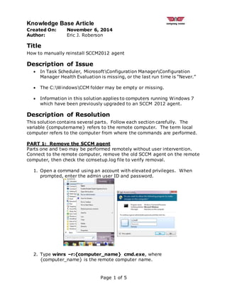 Knowledge Base Article
Page 1 of 5
Created On: November 6, 2014
Author: Eric J. Roberson
Title
How to manually reinstall SCCM2012 agent
Description of Issue
 In Task Scheduler, MicrosoftConfiguration ManagerConfiguration
Manager Health Evaluation is missing, or the last run time is “Never.”
 The C:WindowsCCM folder may be empty or missing.
 Information in this solution applies to computers running Windows 7
which have been previously upgraded to an SCCM 2012 agent.
Description of Resolution
This solution contains several parts. Follow each section carefully. The
variable {computername} refers to the remote computer. The term local
computer refers to the computer from where the commands are performed.
PART 1: Remove the SCCM agent
Parts one and two may be performed remotely without user intervention.
Connect to the remote computer, remove the old SCCM agent on the remote
computer, then check the ccmsetup.log file to verify removal.
1. Open a command using an account with elevated privileges. When
prompted, enter the admin user ID and password.
2. Type winrs –r:{computer_name} cmd.exe, where
{computer_name} is the remote computer name.
 