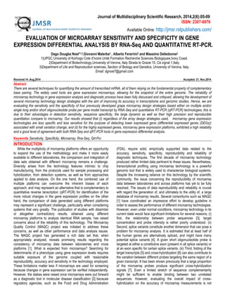 Journal of Multidisciplinary Scientific Research, 2014,2(6):05-09
ISSN: 2307-6976
Available Online: http://jmsr.rstpublishers.com/
EVALUATION OF MICROARRAY SENSITIVITY AND SPECIFICITY IN GENE
EXPRESSION DIFFERENTIAL ANALYSIS BY RNA-Seq AND QUANTITATIVE RT-PCR.
Dago Dougba Noel*1,2,Giovanni Malerba3 , Alberto Ferarrini2 and Massimo Delledonne2
1)UPGC University of Korhogo Cote d’Ivoire Unité Formation Recherche Sciences Biologiques,Ivory Coast.
2)Department of Biotechnology,University of Verona, Italy Strada le Grazie 15, Cà vignal 1,Italy.
3)Department of Life and Reproduction sciences, Section of Biology and Genetics, University of Verona, Italy.
Email: dgnoel7@gmail.com
Received:14 ,Aug,2014 Accepted: 21, Nov,2014
Abstract
There are several techniques for quantifying the amount of transcribed mRNA, all of them relying on the fundamental property of complementary
base pairing. The widely used tools are gene expression microarrays, allowing for the snapshot of the entire genome. The reliability of
microarray technology in gene expression analysis and diagnostic process have been fully discussed and critiqued, allowing the development of
several microarray technology design strategies with the aim of improving its accuracy in transcriptome and genomic studies. Hence, we are
evaluating the sensitivity and the specificity of four previously developed grape microarray design strategies based either on multiple and/or
single long and/or short oligonucleotide probe per gene model transcript by RNA-Seq and quantitative RT-PCR (qRT-PCR) technologies; this is
due to their advantages in detection sensitivity, sequence specificity, the large dynamic as well as their high precision and reproducible
quantitation compare to microarray. Our results showed that (i) regardless of the array design strategies used, microarray gene expression
technologies are less specific and less sensitive for the purpose of detecting lower expressed gene (differential expressed genes (DEGs))
associated with small variation change; and (ii) for the highly expressed genes, microarray gene expression platforms, exhibited a high reliability
and a good level of agreement with both RNA-Seq and qRT-PCR tools in gene expression differential analysis.
Keywords: Sensitivity, Specificity, Microarray, Rna-Seq, Qrt-Pcr..
INTRODUCTION
While the multiplicity of microarray platforms offers an opportunity
to expand the use of the methodology and make it more easily
available to different laboratories, the comparison and integration of
data sets obtained with different microarray remains a challenge.
Diversity arises from the technology features intrinsic to chip
manufacturing, from the protocols used for sample processing and
hybridization, from detection systems, as well as from approaches
applied to data analysis. On the one hand, the combined use of
multiple platforms can overcome the inherent biases of each
approach, and may represent an alternative that is complementary to
quantitative reverse tanscription (qRT-PCR) for identification of the
more robust changes in the gene expression profiles on the other
hand, the comparison of data generated using different platforms
may represent a significant challenge, particularly when considering
systems that vary greatly. The publication of studies with dissimilar
or altogether contradictory results, obtained using different
microarray platforms to analyze identical RNA sample, has raised
concerns about of the reliability of this technology. The Microarray
Quality Control (MAQC) project was initiated to address these
concerns, as well as other performance and data analysis issues.
The MAQC project has generated a rich data set that, when
appropriately analyzed, reveals promising results regarding the
consistency of microarray data between laboratories and cross
platforms [1]. What is expected from microarrays? Searching for
determinants of a phenotype using gene expression levels requires
suitable exposure of the genome coupled with reasonable
reproducibility, accuracy and sensitivity in the technology employed.
These limitations matter less if microarrays are used for screening
because changes in gene expression can be verified independently.
However, the stakes were raised once microarrays were put forward
as a diagnostic tool in molecular disease classification [2] because
regulatory agencies, such as the Food and Drug Administration
(FDA), require solid, empirically supported data related to the
accuracy, sensitivity, specificity, reproducibility and reliability of
diagnostic techniques. The first decade of microarray technology
produced rather limited data pertinent to these issues. Nevertheless,
transcriptional profiling using microarray technology is a powerful
genomic tool that is widely used to characterize biological systems.
Despite the increasing reliance on this technology by the scientific
community, the issue concerning the reproducibility of microarray
data between laboratories and across platforms has yet to be fully
resolved. The issues of data reproducibility and reliability is crucial
with regard the generation of, and ultimately to the utility of, a large
database of microarray results. Several consortiums such as MAQC
[1] have coordinated an impressive effort to develop guideline in
order to assess the performance of different microarray technologies.
However, even under normal conditions, microarray technology in its
current state would face significant limitations for several reasons; (i)
first, the relationship between probe sequences [3], target
concentration and probe intensity is rather poorly understood. (ii)
Second, splice variants constitute another dimension that can pose a
problem for microarray analysis. It is estimated that at least half of
the human genes are alternatively spliced, and might have many
potential splice variants [4]. A given short oligonucleotide probe is
targeted at either a constitutive exon (present in all splice variants) or
at an exon specific for certain splice variants. (iii) Third, folding of the
target transcripts [5] and cross-hybridization [6] can also contribute to
the variation between different probes targeting the same region of a
given transcript. It has been shown previously that a large proportion
of the microarray probes produce significant cross-hybridization
signals [7]. Even a limited stretch of sequence complementarity
might be sufficient to enable binding between two unrelated
sequences. However, evaluating the overall impact of cross-
hybridization on the accuracy of microarray measurements is not
 
