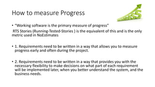 How to measure Progress
• “Working software is the primary measure of progress”
RTS Stories (Running-Tested-Stories ) is the equivalent of this and is the only
metric used in NoEstimates
• 1. Requirements need to be written in a way that allows you to measure
progress early and often during the project.
• 2. Requirements need to be written in a way that provides you with the
necessary flexibility to make decisions on what part of each requirement
will be implemented later, when you better understand the system, and the
business needs.
 