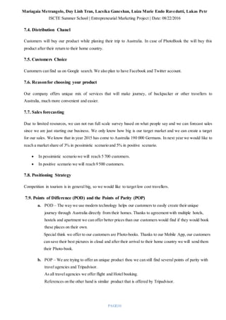 Mariagaia Metrangolo, Duy Linh Tran, Lacsika Ganeshan, Luiza Marie Endo Ravedutti, Lukas Petr
ISCTE Summer School | Entrepreneurial Marketing Project | Date: 08/22/2016
PAGE|10
7.4. Distribution Chanel
Customers will buy our product while planing their trip to Australia. In case of PhotoBook the will buy this
product after their return to their home country.
7.5. Customers Choice
Customers can find us on Google search. We also plan to have Facebook and Twitter account.
7.6. Reasonfor choosing your product
Our company offers unique mix of services that will make journey, of backpacker or other travellers to
Australia, much more convenient and easier.
7.7. Sales forecasting
Due to limited resources, we can not run full scale survey based on what people say and we can forecast sales
since we are just starting our business. We only know how big is our target market and we can create a target
for our sales. We know that in year 2015 has come to Australia 190 000 Germans. In next year we would like to
reach a market share of 3% in pessimistic scenario and 5% in positive scenario.
 In pessimistic scenario we will reach 5 700 customers.
 In positive scenario we will reach 9 500 customers.
7.8. Positioning Strategy
Competition in tourism is in general big, so we would like to target low cost travellers.
7.9. Points of Difference (POD) and the Points of Parity (POP)
a. POD – The way we use modern technology helps our customers to easily create their unique
journey through Australia directly from their homes. Thanks to agreement with multiple hotels,
hostels and apartment we can offer better prices than our customers would find if they would book
these places on their own.
Special think we offer to our customers are Photo-books. Thanks to our Mobile App, our customers
can save their best pictures in cloud and after their arrival to their home country we will send them
their Photo-book.
b. POP – We are trying to offer an unique product thou we can still find several points of parity with
travel agencies and Tripadvisor.
As all travel agencies we offer flight and Hotel booking.
References on the other hand is similar product that is offered by Tripadvisor.
 